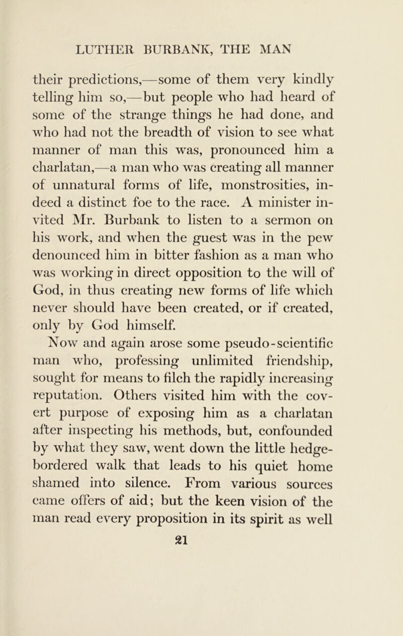 their predictions,—some of them very kindly telling him so,—but people who had heard of some of the strange things he had done, and who had not the breadth of vision to see what manner of man this was, pronounced him a charlatan,—a man who was creating all manner of unnatural forms of life, monstrosities, in- deed a distinct foe to the race. A minister in- vited ]Mr. Burbank to listen to a sermon on his work, and when the guest was in the pew denounced him in bitter fashion as a man who was working in direct opposition to the will of God, in thus creating new forms of life which never should have been created, or if created, only by God himself. Now and again arose some pseudo-scientific man who, professing unlimited friendship, sought for means to filch the rapidly increasing reputation. Others visited him with the cov- ert purpose of exposing him as a charlatan after inspecting his methods, but, confounded by what they saw, went down the little hedge- bordered walk that leads to his quiet home shamed into silence. From various sources came offers of aid; but the keen vision of the man read every proposition in its spirit as well