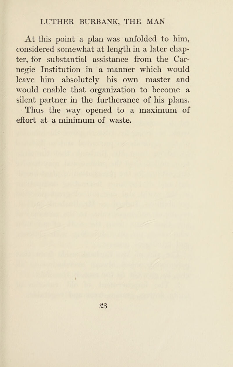 At this point a plan was unfolded to him, considered somewhat at length in a later ehap- ter, for substantial assistance from the Car- negie Institution in a manner which would leave him absolutely his own master and would enable that organization to beeome a silent partner in the furtheranee of his plans. Thus the way opened to a maximum of effort at a minimum of waste. <13