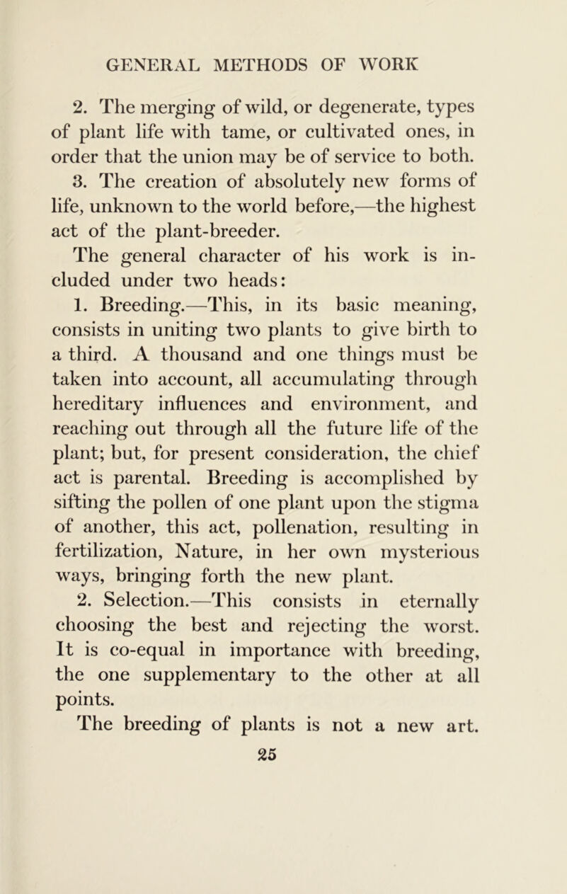 2. The merging of wild, or degenerate, types of plant life with tame, or cultivated ones, in order that the union may be of service to both. 3. The creation of absolutely new forms of life, unknown to the world before,—the highest act of the plant-breeder. The general character of his work is in- cluded under two heads: 1. Breeding.—This, in its basic meaning, consists in uniting two plants to give birth to a third. A thousand and one things must be taken into account, all accumulating tlirough hereditary influences and environment, and reaching out through all the future life of the plant; but, for present consideration, the chief act is parental. Breeding is accomplished by sifting the pollen of one plant upon the stigma of another, this act, pollenation, resulting in fertilization. Nature, in her own mysterious ways, bringing forth the new plant. 2. Selection.—This consists in eternally choosing the best and rejecting the worst. It is co-equal in importance with breeding, the one supplementary to the other at all points. The breeding of plants is not a new art.