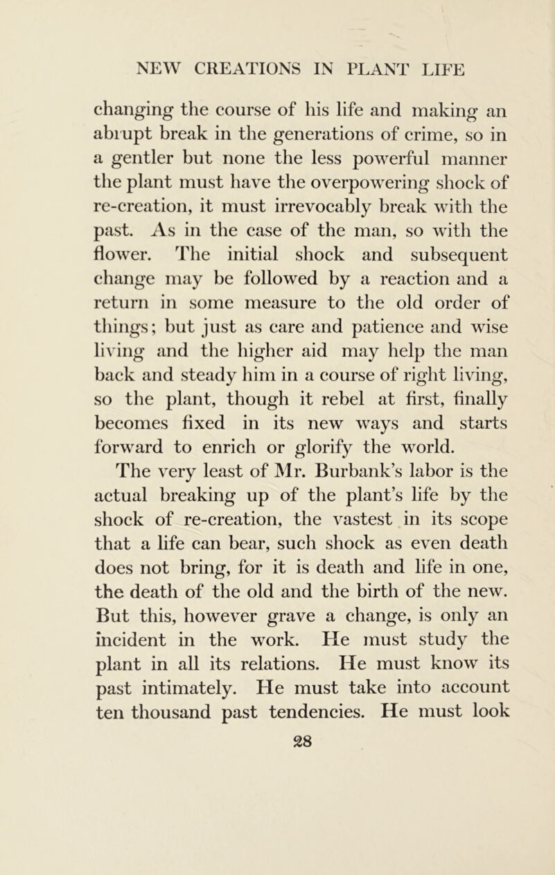 changing the course of his life and making an abi upt break in the generations of crime, so in a gentler but none the less powerful manner the plant must have the overpowering shock of re-creation, it must irrevocably break with the past. As in the ease of the man, so with the flower. The initial shock and subsequent change may be followed by a reaction and a return in some measure to the old order of things; but just as care and patience and wise living and the higher aid may help the man back and steady him in a course of right living, so the plant, though it rebel at first, finally becomes fixed in its new ways and starts forward to enrich or glorify the world. The very least of INlr. Burbank’s labor is the actual breaking up of the plant’s life by the shock of re-creation, the vastest in its scope that a life can bear, such shock as even death does not bring, for it is death and life in one, the death of the old and the birth of the new. But this, however grave a change, is only an incident in the work. He must study the plant in all its relations. He must know its past intimately. He must take into account ten thousand past tendencies. He must look