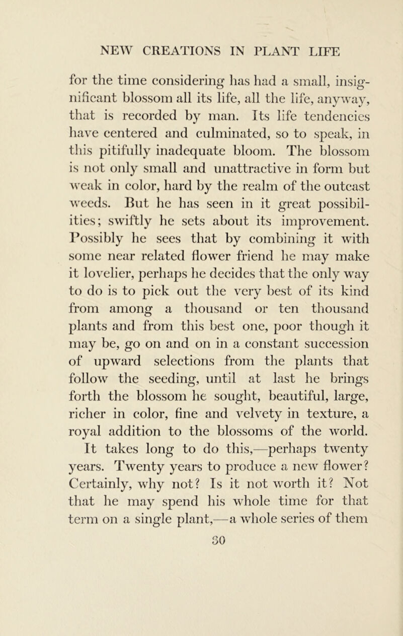for the time considering has had a small, insig- nificant blossom all its life, all the life, anyway, that is recorded by man. Its life tendencies liave centered and culminated, so to speak, in this pitifully inadequate bloom. The blossom is not only small and unattractive in form but weak in color, hard by the realm of the outcast weeds. But he has seen in it great possibil- ities; swiftly he sets about its improvement. Bossibly he sees that by combining it with some near related flower friend he may make it lovelier, perhaps lie decides that the only way to do is to pick out tlie very best of its kind from among a thousand or ten thousand plants and from this best one, poor though it may be, go on and on in a constant succession of upward selections from the plants that follow the seeding, until at last he brings forth the blossom he sought, beautiful, large, richer in color, fine and velvety in texture, a royal addition to the blossoms of the world. It takes long to do this,—perhaps twenty years. Twenty years to produce a new flower? Certainly, why not? Is it not worth it? Xot that he may spend his whole time for that term on a single plant,—a whole series of them