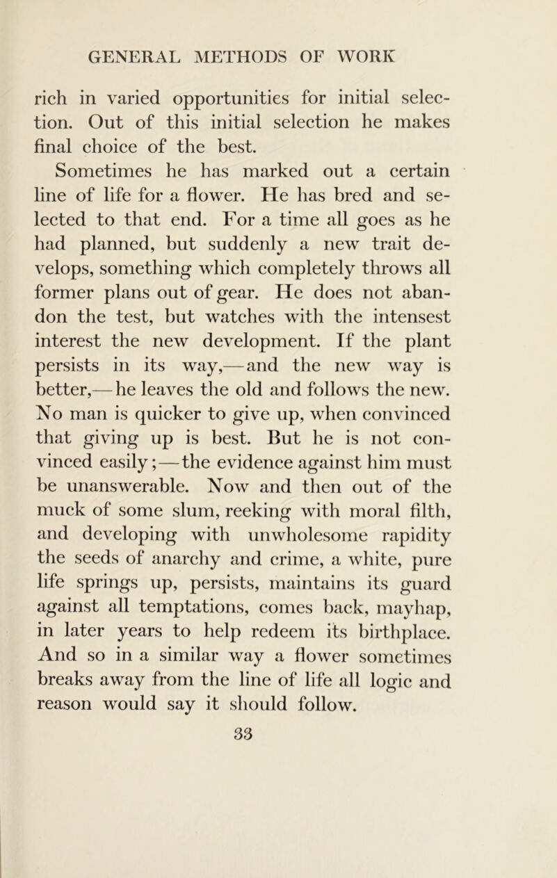 rich in varied opportunities for initial selee- tion. Out of this initial seleetion he makes final choiee of the best. Sometimes he has marked out a eertain line of life for a flower. He has bred and se- leeted to that end. For a time all goes as he had planned, but suddenly a new trait de- velops, something whieh eompletely throws all former plans out of gear. He does not aban- don the test, but watehes with the intensest interest the new development. If the plant persists in its way,— and the new way is better,— he leaves the old and follows tlie new. No man is quicker to give up, when convineed that giving up is best. But he is not eon- vinced easily;—the evidence against him must be unanswerable. Now and then out of the muck of some slum, reeking with moral filth, and developing with imwliolesome rapidity the seeds of anarchy and crime, a white, pure life springs up, persists, maintains its guard against all temptations, comes baek, mayhap, in later years to help redeem its birthplace. And so in a similar way a flower sometimes breaks away from the line of life all logic and reason would say it should follow.