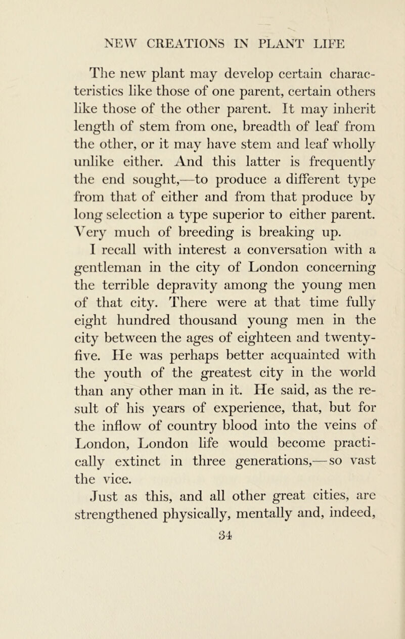 The new plant may develop certain charac- teristics like those of one parent, certain others like those of the other parent. It may inherit length of stem from one, breadth of leaf from the other, or it may have stem and leaf wholly unlike either. And this latter is frequently the end sought,—to produce a different type from that of either and from that produce by long selection a type superior to either parent. A'ery much of breeding is breaking up. I recall with interest a conversation with a gentleman in the city of London concerning the terrible depravity among the young men of that city. There were at that time fully eight hundred thousand young men in the city between the ages of eighteen and twenty- five. He was perhaps better acquainted with the youth of the greatest city in the world than any other man in it. He said, as the re- sult of his years of experience, that, but for the inflow of country blood into the veins of London, London life would become practi- cally extinct in three generations,— so vast the vice. Just as this, and all other great cities, are strengthened physically, mentally and, indeed,