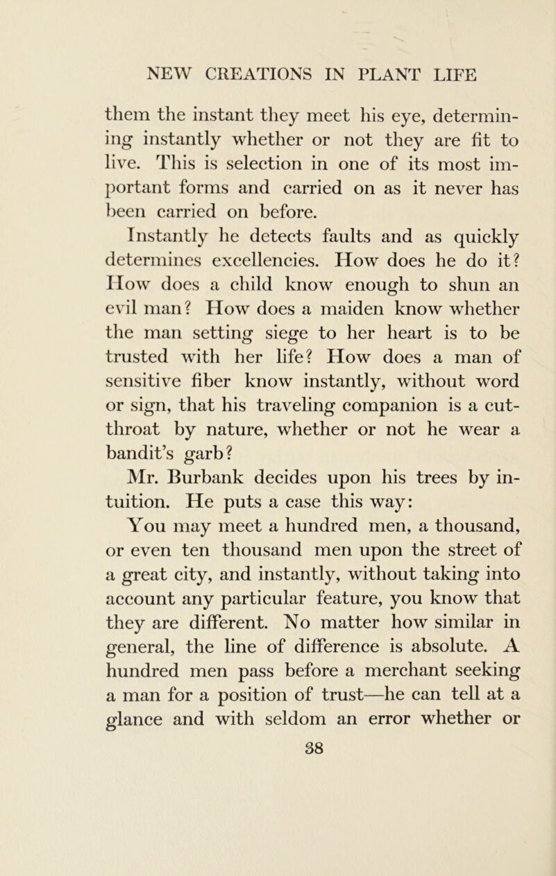 them the instant they meet his eye, determin- ing instantly whether or not they are fit to live. This is selection in one of its most im- portant forms and carried on as it never has been carried on before. Instantly he detects faults and as quickly determines excellencies. How does he do it? How does a child know enough to shun an evil man? How does a maiden know whether the man setting siege to her heart is to be trusted with her life? How does a man of sensitive fiber know instantly, without word or sign, that his traveling companion is a cut- throat by nature, whether or not he wear a bandit’s garb? Mr. Burbank decides upon his trees by in- tuition. He puts a case this way: You may meet a hundred men, a thousand, or even ten thousand men upon the street of a great city, and instantly, without taking into account any particular feature, you know that they are different. No matter how similar in general, the line of difference is absolute. A hundred men pass before a merchant seeking a man for a position of trust—he can tell at a glance and with seldom an error whether or