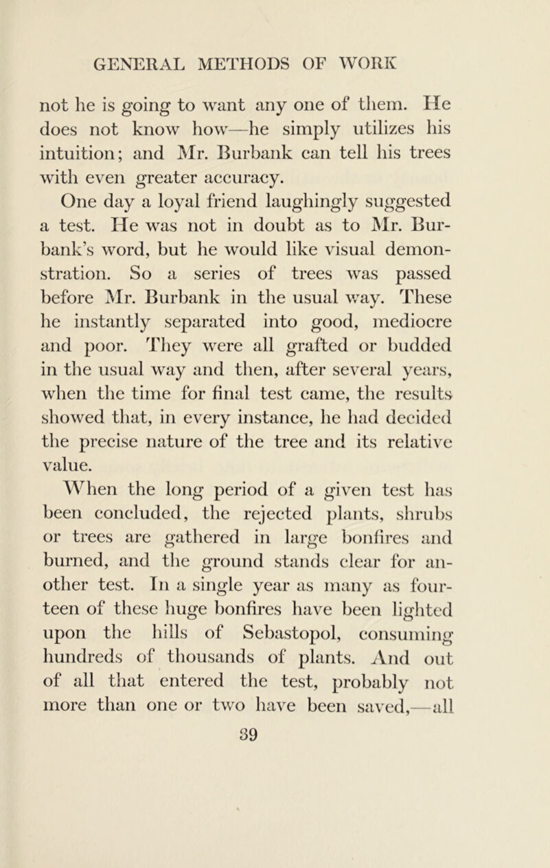 not he is going to want any one of them. He does not know how—he simply utilizes his intuition; and ]Mr. Burbank ean tell his trees with even greater accuracy. One day a loyal friend laughingly suggested a test. He was not in doubt as to JMr. Bur- bank’s word, but he would like visual demon- stration. So a series of trees was passed before Mr. Burbank in the usual way. These he instantly separated into good, mediocre and poor. Tliey were all grafted or budded in the usual way and then, after several years, when the time for final test came, tlic results showed that, in every instance, he had decided the precise nature of the tree and its relative value. When the long period of a given test has been concluded, the rejected plants, shrubs or trees are gathered in large bonfires and burned, and the ground stands clear for an- other test. In a single year as many as four- teen of these liuge bonfires have been litrhtcd upon the hills of Sebastopol, consuming hundreds of thousands of plants. And out of all that entered the test, probably not more than one or two have been saved,—all