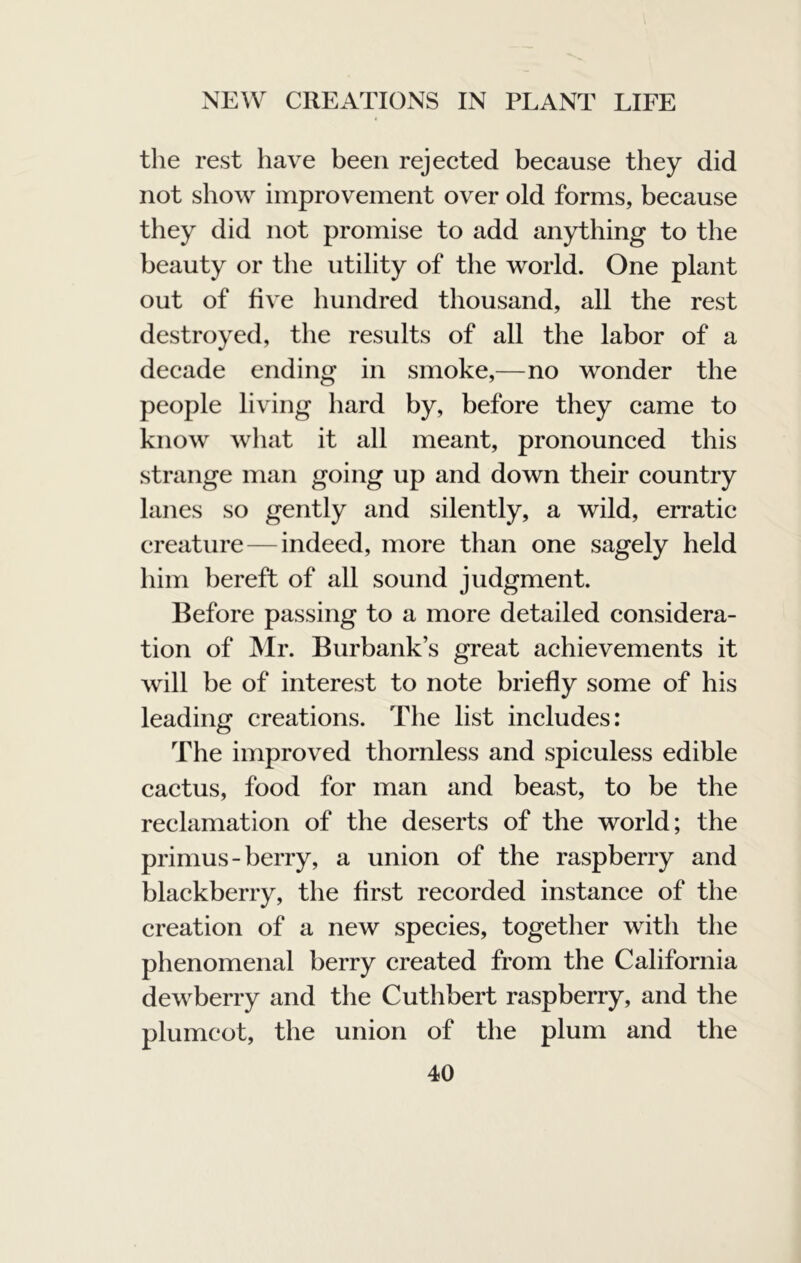 the rest have been rejected because they did not show improvement over old forms, because they did not promise to add anything to the beauty or the utility of the world. One plant out of five hundred thousand, all the rest destroyed, the results of all the labor of a decade ending in smoke,—no wonder the people living hard by, before they came to know what it all meant, pronounced this strange man going up and down their country lanes so gently and silently, a wild, erratic creature ^—indeed, more than one sagely held him bereft of all sound judgment. Before passing to a more detailed considera- tion of Mr. Burbank’s great achievements it will be of interest to note briefly some of his leading creations. The list includes: The improved thornless and spiculess edible cactus, food for man and beast, to be the reclamation of the deserts of the world; the primus-berry, a union of the raspberry and blackberry, the first recorded instance of the creation of a new species, together with the phenomenal berry created from the California dewberry and the Cuthbert raspberry, and the plumcot, the union of the plum and the