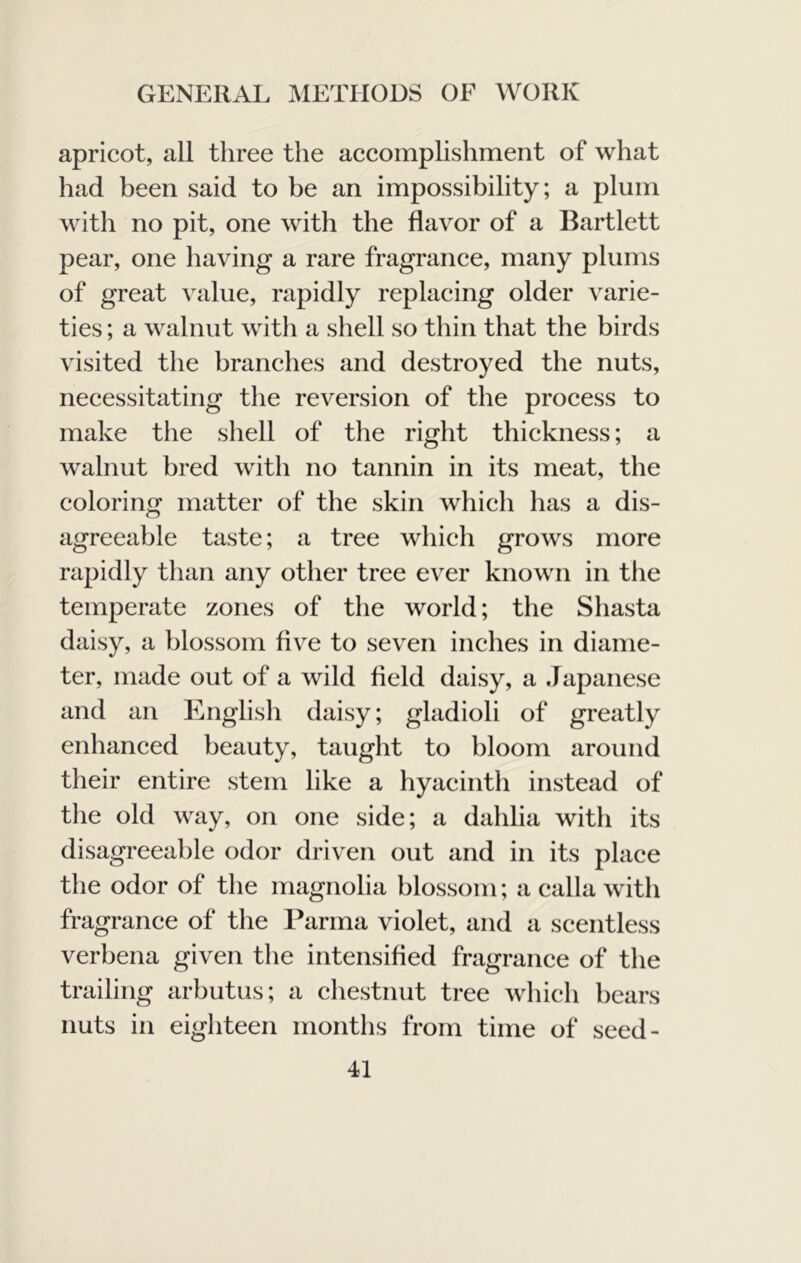 apricot, all three the accomplishment of what had been said to be an impossibility; a plum with no pit, one with the flavor of a Bartlett pear, one having a rare fragrance, many plums of great value, rapidly replacing older varie- ties ; a walnut with a shell so thin that the birds visited the branches and destroyed the nuts, necessitating the reversion of the process to make the shell of the right thickness; a walnut bred with no tannin in its meat, the coloring matter of the skin which has a dis- agreeable taste; a tree which grows more rapidly than any other tree ever known in the temperate zones of the world; the Shasta daisy, a blossom five to seven inches in diame- ter, made out of a wild field daisy, a Japanese and an English daisy; gladioli of greatly enhanced beauty, taught to bloom around their entire stem like a hyacinth instead of the old way, on one side; a dahlia with its disagreeable odor driven out and in its place the odor of the magnolia blossom; a calla with fragrance of the Parma violet, and a scentless verbena given the intensified fragrance of the trailing arbutus; a chestnut tree which bears nuts in eighteen months from time of seed-