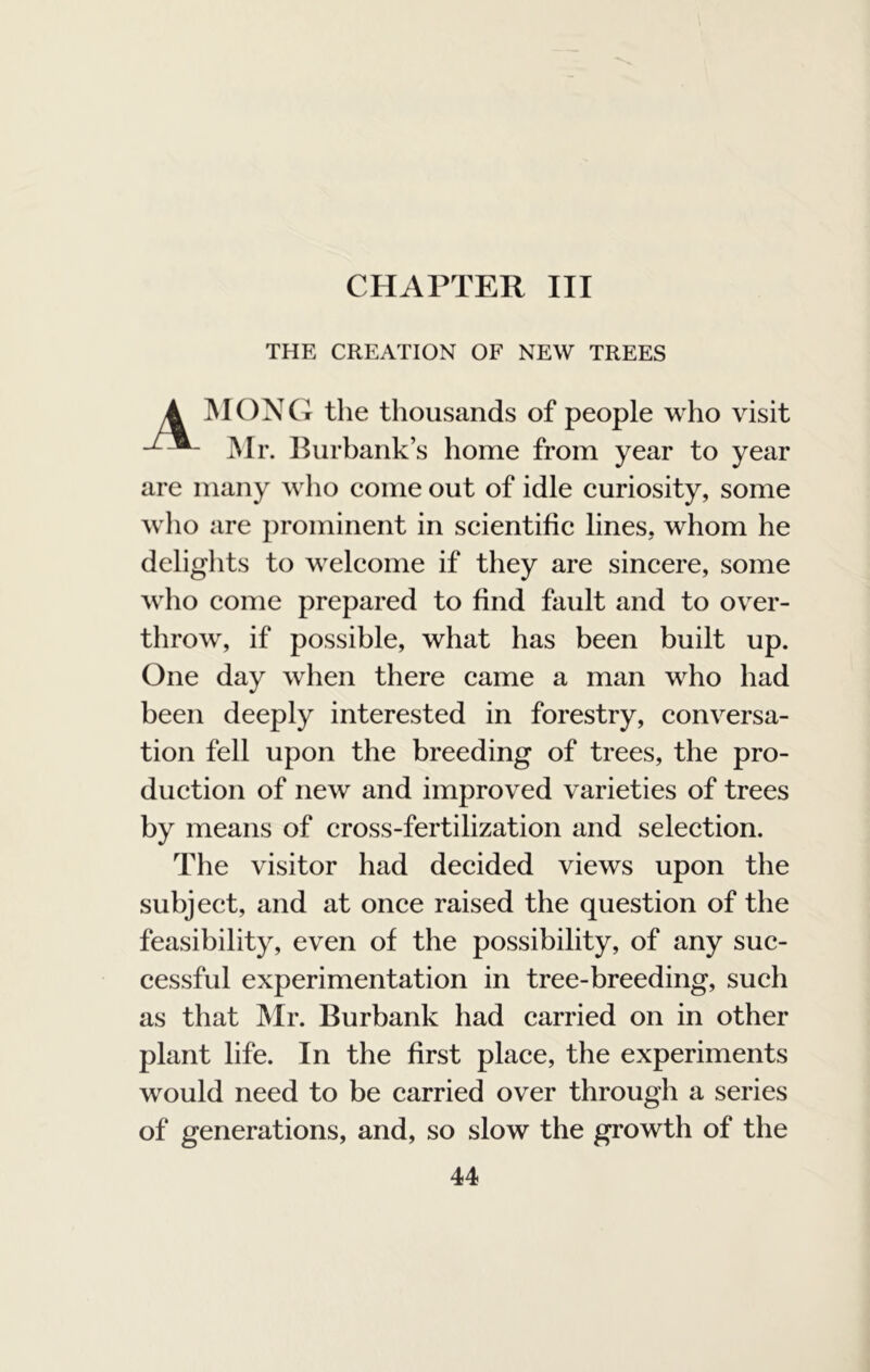 CHAPTER III THE CREATION OF NEW TREES IMONG the thousands of people who visit Mr. Burbank’s home from year to year are many who come out of idle curiosity, some who are prominent in scientific lines, whom he delights to welcome if they are sincere, some who come prepared to find fault and to over- throw, if possible, what has been built up. One day when there came a man who had been deeply interested in forestry, conversa- tion fell upon the breeding of trees, the pro- duction of new and improved varieties of trees by means of cross-fertilization and selection. The visitor had decided views upon the subject, and at once raised the question of the feasibility, even of the possibility, of any suc- cessful experimentation in tree-breeding, such as that Mr. Burbank had carried on in other plant life. In the first place, the experiments would need to be carried over through a series of generations, and, so slow the growth of the