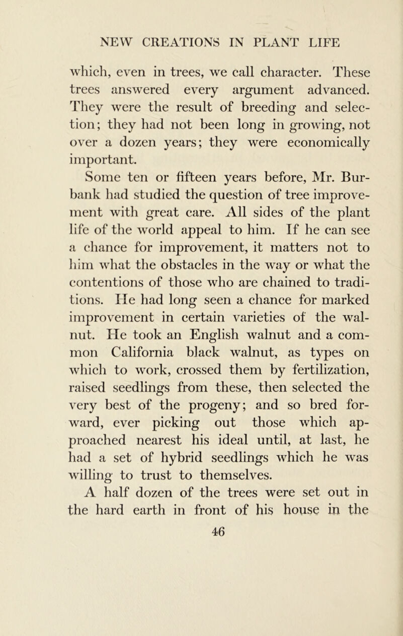 which, even in trees, we call character. These trees answered every argument advanced. They were the result of breeding and selec- tion ; they had not been long in grooving, not over a dozen years; they were economically important. Some ten or fifteen years before, Mr. Bur- bank had studied the question of tree improve- ment with great care. All sides of the plant life of the world appeal to him. If he can see a chance for improvement, it matters not to Jiiin what the obstacles in the way or what the contentions of those who are chained to tradi- tions. He had long seen a chance for marked improvement in certain varieties of the wal- nut. He took an English walnut and a com- mon California black walnut, as types on which to work, crossed them by fertilization, raised seedlings from these, then selected the very best of the progeny; and so bred for- ward, ever picking out those which ap- proached nearest his ideal until, at last, he had a set of hybrid seedlings which he was willing to trust to themselves. A half dozen of the trees were set out in the hard earth in front of his house in the