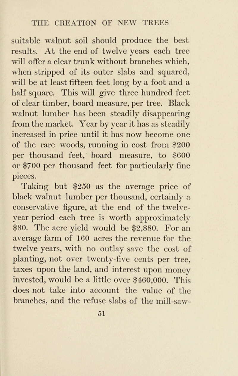 suitable walnut soil should produce the best results. At the end of twelve years each tree will offer a clear trunk without branches which, when stripped of its outer slabs and squared, will be at least fifteen feet long by a foot and a half square. This will give three hundred feet of clear timber, board measure, per tree. Black walnut lumber has been steadily disappearing from the market. Year by year it has as steadily increased in price until it has now become one of the rare woods, running in cost from $200 per thousand feet, board measure, to $000 or $700 per thousand feet for particularly fine pieces. Taking but $250 as the average price of black walnut lumber per thousand, certainly a conservative figure, at the end of the twelve- year period each tree is wortli approximately $80. The acre yield would be $2,880. For an average farm of 100 acres the revenue for the twelve years, with no outlay save the cost of planting, not over twenty-five cents per tree, taxes upon the land, and interest upon money invested, would be a little over $400,000. This does not take into account tlie value of the branches, and the refuse slabs of the mill-saw-