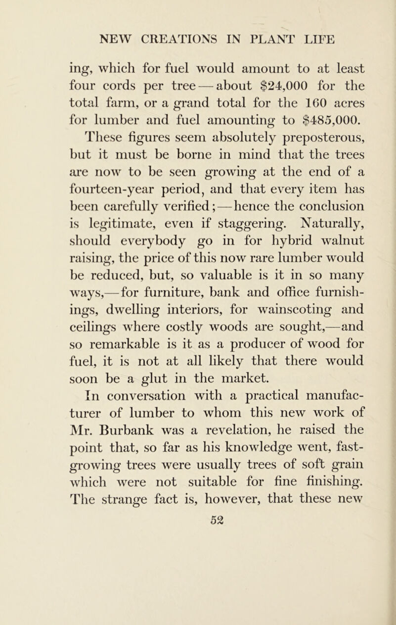 ing, which for fuel would amount to at least four cords per tree — about $24,000 for the total farm, or a grand total for the 160 acres for lumber and fuel amounting to $485,000. These figures seem absolutely preposterous, but it must be borne in mind that the trees are now to be seen growing at the end of a fourteen-year period, and that every item has been carefully verified; — hence the conclusion is legitimate, even if staggering. Naturally, should everybody go in for hybrid walnut raising, the price of this now rare lumber would be reduced, but, so valuable is it in so many ways,— for furniture, bank and office furnish- ings, dwelling interiors, for wainscoting and ceilings where costly woods are sought,—and so remarkable is it as a producer of wood for fuel, it is not at all likely that there would soon be a glut in the market. In conversation with a practical manufac- turer of lumber to whom this new work of IVIr. Burbank was a revelation, he raised the point that, so far as his knowledge went, fast- growing trees were usually trees of soft grain which were not suitable for fine finishing. The strange fact is, however, that these new