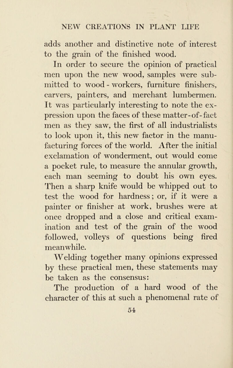 adds another and distinctive note of interest to the grain of the finished wood. In order to secure the opinion of practical men upon the new wood, samples were sub- mitted to wood - workers, furniture finishers, carvers, painters, and merchant lumbermen. It was particularly interesting to note the ex- pression upon the faces of these matter-of-fact men as tliey saw, the first of all industrialists to look upon it, this new factor in the manu- facturing forces of the world. After the initial exclamation of wonderment, out would come a pocket rule, to measure the annular growth, each man seeming to doubt his own eyes. Then a sharp knife would be whipped out to test the wood for hardness; or, if it were a painter or finisher at work, brushes were at once dropped and a close and critical exam- ination and test of the grain of the wood followed, volleys of questions being fired meanwhile. Welding together many opinions expressed by these practical men, these statements may be taken as the consensus: The production of a hard wood of the character of this at such a phenomenal rate of 54>