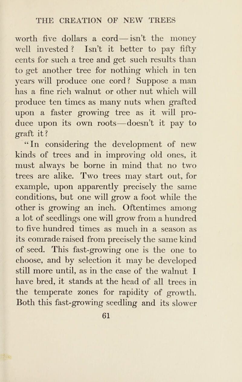 worth five dollars a cord—isn’t the money well invested ? Isn’t it better to pay fifty cents for such a tree and get such results than to get another tree for nothing which in ten years will produce one cord ? Suppose a man has a fine rich walnut or other nut which will produce ten times as many nuts when grafted upon a faster growing tree as it will pro- duce upon its own roots—doesn’t it pay to graft it? “In considering the development of new kinds of trees and in improving old ones, it must always be borne in mind that no two trees are alike. Two trees may start out, for example, upon apparently precisely the same conditions, but one will grow a foot while the other is growing an inch. Oftentimes among a lot of seedlings one will grow from a hundred to five hundred times as much in a season as its comrade raised from precisely the same kind of seed. This fast-growing one is the one to choose, and by selection it may he developed still more until, as in the case of the walnut I have bred, it stands at the head of all trees in the temperate zones for rapidity of growth. Both this fast-growing seedling and its slower