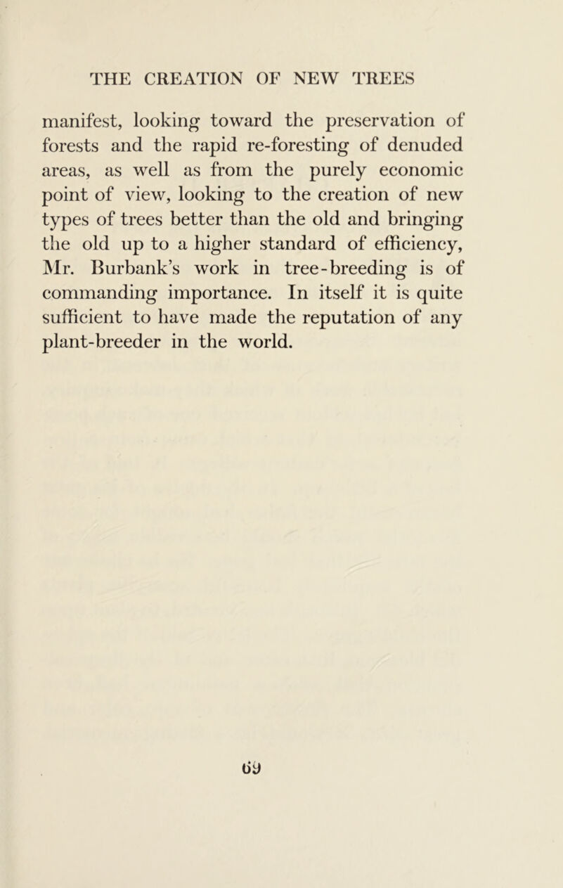 manifest, looking toward the preservation of forests and the rapid re-foresting of denuded areas, as well as from the purely economie point of view, looking to the creation of new types of trees better than the old and bringing the old up to a higher standard of efficiency, ]\Ir. Burbank’s work in tree-breeding is of commanding importance. In itself it is quite sufficient to have made the reputation of any plant-breeder in the world.