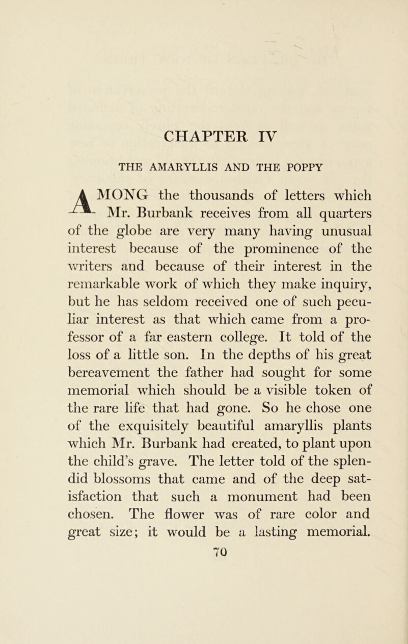 CHAPTER IV THE AMARYLLIS AND THE POPPY MONG the thousands of letters which Mr. Burbank receives from all quarters of the globe are very many having unusual interest because of the prominence of the Avriters and because of their interest in the remarkable work of which they make inquiry, but he has seldom received one of such pecu- liar interest as that which came from a pro- fessor of a far eastern college. It told of the loss of a little son. In the depths of his great bereavement the father had sought for some memorial which should be a visible token of the rare life that had gone. So he chose one of the exquisitely beautiful amaryllis plants which JNIr. Burbank had created, to plant upon the child’s grave. The letter told of the splen- did blossoms that came and of the deep sat- isfaction that such a monument had been chosen. The flower was of rare color and great size; it would be a lasting memorial.