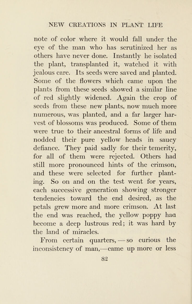 note of color where it would fall under the eye of the man who has scrutinized her as others have never done. Instantly he isolated the plant, transplanted it, watched it with jealous care. Its seeds were saved and planted. Some of the flowers which came upon the plants from these seeds showed a similar line of red slightly widened. Again the crop of seeds from these new plants, now much more numerous, was planted, and a far larger har- vest of blossoms was produced. Some of them were true to their ancestral forms of life and nodded tlieir pure yellow heads in saucy defiance. They paid sadly for their temerity, for all of them were rejected. Others had still more pronounced hints of the crimson, and these were selected for further plant- ing. So on and on the test went for years, each successive generation showing stronger tendencies toward the end desired, as the petals grew more and more crimson. At last the end was reached, the yellow poppy haa become a deep lustrous red; it was hard by the land of miracles. From certain quarters, — so curious the inconsistency of man,—came up more or less