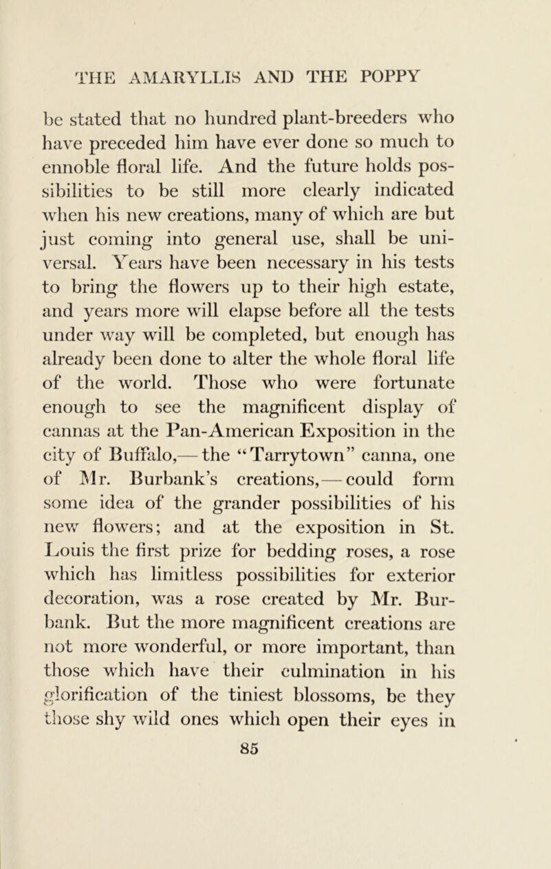 be stated that no hundred plant-breeders who have preceded him have ever done so much to ennoble floral life. And the future holds pos- sibilities to be still more clearly indicated when his new creations, many of which are but just coming into general use, shall be uni- versal. Y^ears have been necessary in his tests to bring the flowers up to their high estate, and years more will elapse before all the tests under way will be completed, but enough has already been done to alter the whole floral life of the world. Those who were fortunate enough to see the magnificent display of cannas at the Pan-American Exposition in the city of Buffalo,— the “Tarrytown” canna, one of ^Ir. Burbank’s creations, — could form some idea of the grander possibilities of his nev/ flowers; and at the exposition in St. Eouis the first prize for bedding roses, a rose which has limitless possibilities for exterior decoration, was a rose created by Mr. Bur- bank. But the more magnifleent creations are not more wonderful, or more important, than those which have their culmination in his glorification of the tiniest blossoms, be they those shy wild ones which open their eyes in