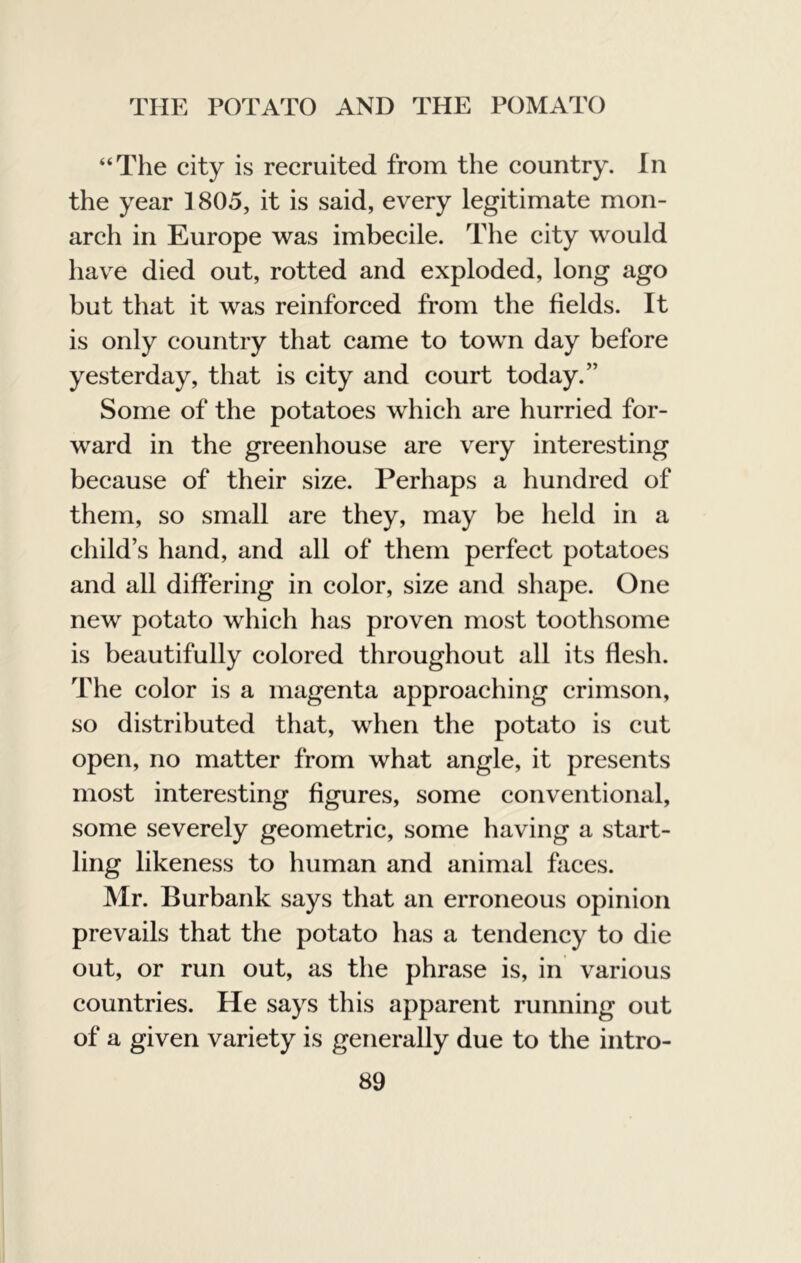 “The city is recruited from the country. In the year 1805, it is said, every legitimate mon- arch in Europe was imbecile. The city would have died out, rotted and exploded, long ago but that it was reinforced from the fields. It is only country that came to town day before yesterday, that is city and court today.” Some of the potatoes which are hurried for- ward in the greenhouse are very interesting because of their size. Perhaps a hundred of them, so small are they, may be held in a child’s hand, and all of them perfect potatoes and all differing in color, size and shape. One new potato which has proven most toothsome is beautifully colored throughout all its flesh. The color is a magenta approaching crimson, so distributed that, when the potato is cut open, no matter from what angle, it presents most interesting figures, some conventional, some severely geometric, some having a start- ling likeness to human and animal faces. Mr. Burbank says that an erroneous opinion prevails that the potato has a tendency to die out, or run out, as the phrase is, in various countries. He says this apparent running out of a given variety is generally due to the intro-