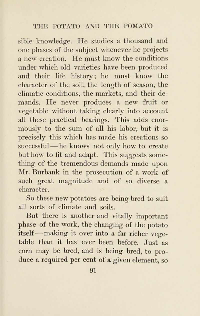 sible knowledge. He studies a thousand and one phases of the subject whenever he projects a new creation. He must know the conditions under which old varieties have been produced and their life history; he must know the character of the soil, the length of season, the climatic conditions, the markets, and their de- mands. He never produces a new fruit or vegetable without taking clearly into account all these practical bearings. This adds enor- mously to the sum of all his labor, but it is precisely this which has made his creations so successful — he knows not only how to create but how to fit and adapt. This suggests some- thing of the tremendous demands made upon Mr. Burbank in the prosecution of a work of such great magnitude and of so diverse a character. So these new potatoes are being bred to suit all sorts of climate and soils. But there is another and vitally important phase of the work, the changing of the potato itself—making it over into a far richer vege- table than it has ever been before. Just as corn may be bred, and is being bred, to pro- duce a required per cent of a given element, so