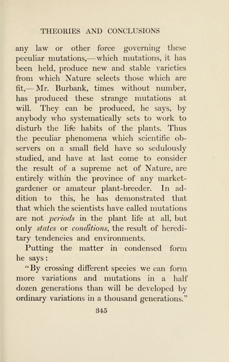 any law or other force governing these peculiar mutations,— which mutations, it has been held, produce new and stable varieties from which Nature selects those which are fit,— ]Mr. Burbank, times without number, has produced these strange mutations at will. They can be produced, he says, by anybody who systematically sets to work to disturb the life habits of the plants. Thus the peculiar phenomena which scientific ob- servers on a small field have so sedulously studied, and have at last come to consider the result of a supreme act of Nature, are entirely within the province of any market- gardener or amateur plant-breeder. In ad- dition to this, he has demonstrated tliat that which the scientists have called mutations are not periods in the plant life at all, but only states or conditions, the result of heredi- tary tendencies and environments. Putting the matter in condensed form he says: “By crossing different species we can form more variations and mutations in a half dozen generations than will be developed by ordinary variations in a thousand generations.”