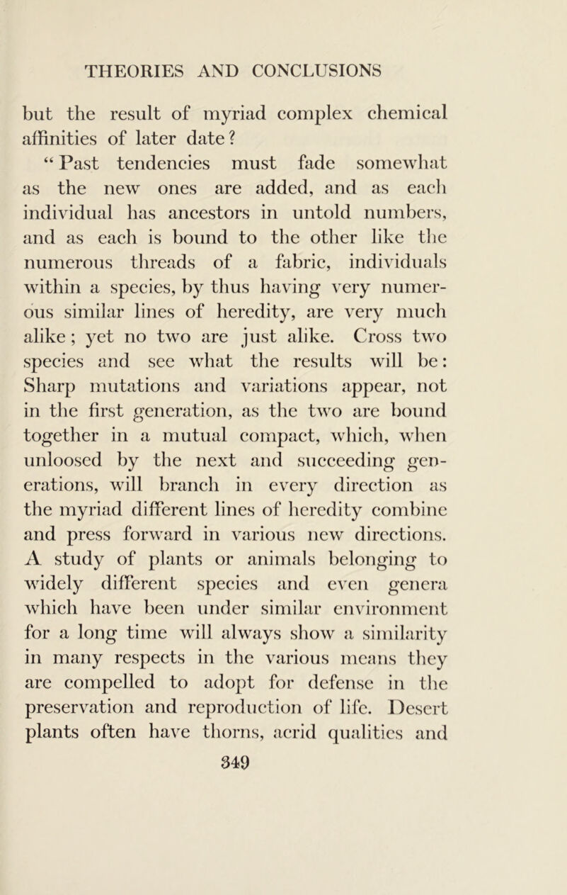 but the result of myriad complex chemical affinities of later date? “ Past tendencies must fade somewliat as the new ones are added, and as eacli individual has ancestors in untold numbers, and as each is bound to the other like the numerous tlireads of a fabric, individuals within a species, by thus having very numer- ous similar lines of heredity, are very much alike ; yet no two are just alike. Cross two species and see what the results will be: Sharp mutations and variations appear, not in the first generatioii, as the two are bound together in a mutual compact, which, wlien unloosed by the next and succeeding gen- erations, will branch in every direction as the myriad different lines of heredity combine and press forward in various new directions. A study of plants or animals belonging to widely different species and even genera which have been under similar environment for a long time will always show a similarity in many respects in the various means they are compelled to adopt for defense in the preservation and reproduction of life. Desert plants often have thorns, acrid qualities and