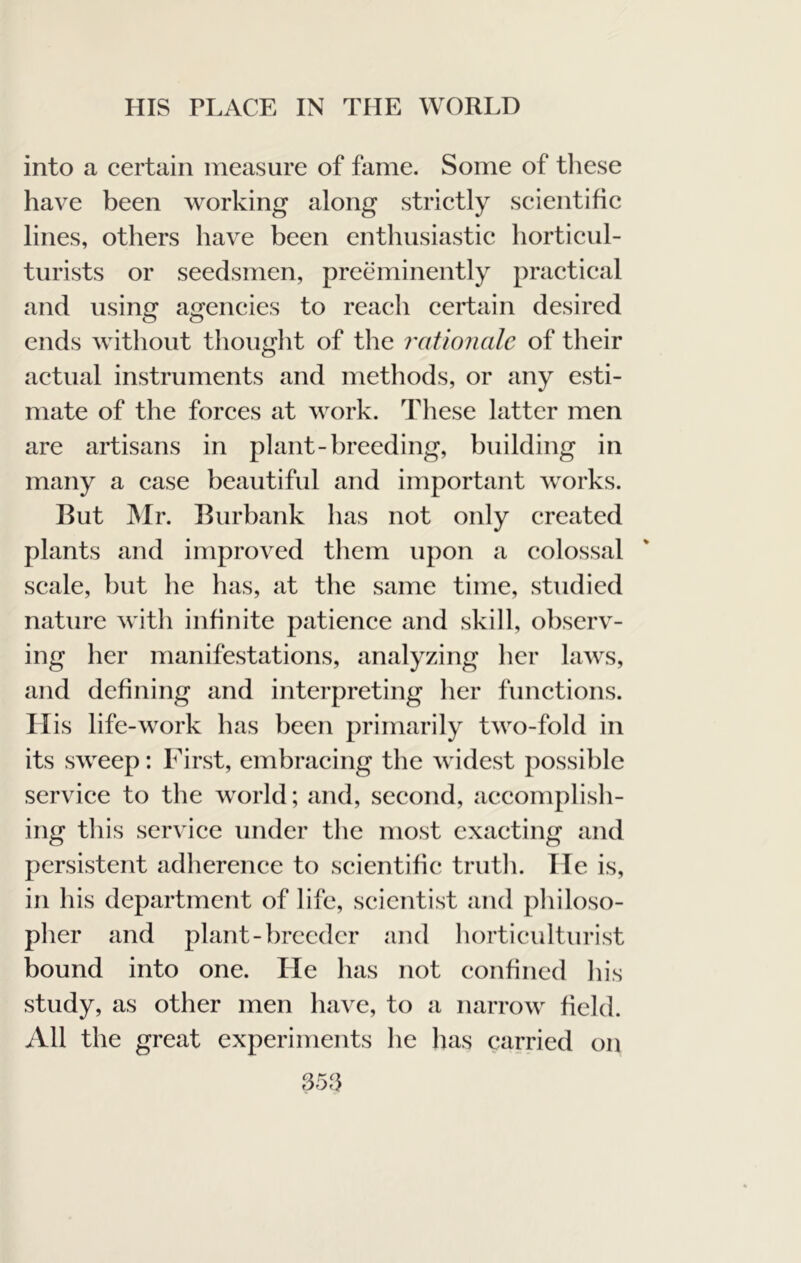 into a certain measure of fame. Some of tliese have been working along strictly scientific lines, others have been enthusiastic horticul- turists or seedsmen, preeminently practical and using agencies to reach certain desired ends without thought of the raiionale of their actual instruments and methods, or any esti- mate of the forces at work. Tliese latter men are artisans in plant-breeding, building in many a case beautiful and important works. Hut Mr. Burbank has not only created plants and improved them upon a colossal scale, but he has, at the same time, studied nature with infinite patience and skill, observ- ing her manifestations, analyzing her laws, and defining and interpreting her functions. ITis life-work has been primarily two-fold in its sweep: First, embracing the widest possible service to the world; and, second, accomplish- ing this service under the most exacting and persistent adherence to scientific truth. He is, in his department of life, scientist and philoso- pher and plant-breeder and horticulturist bound into one. He has not confined his study, as other men have, to a narrow field. All the great experiments he has carried on