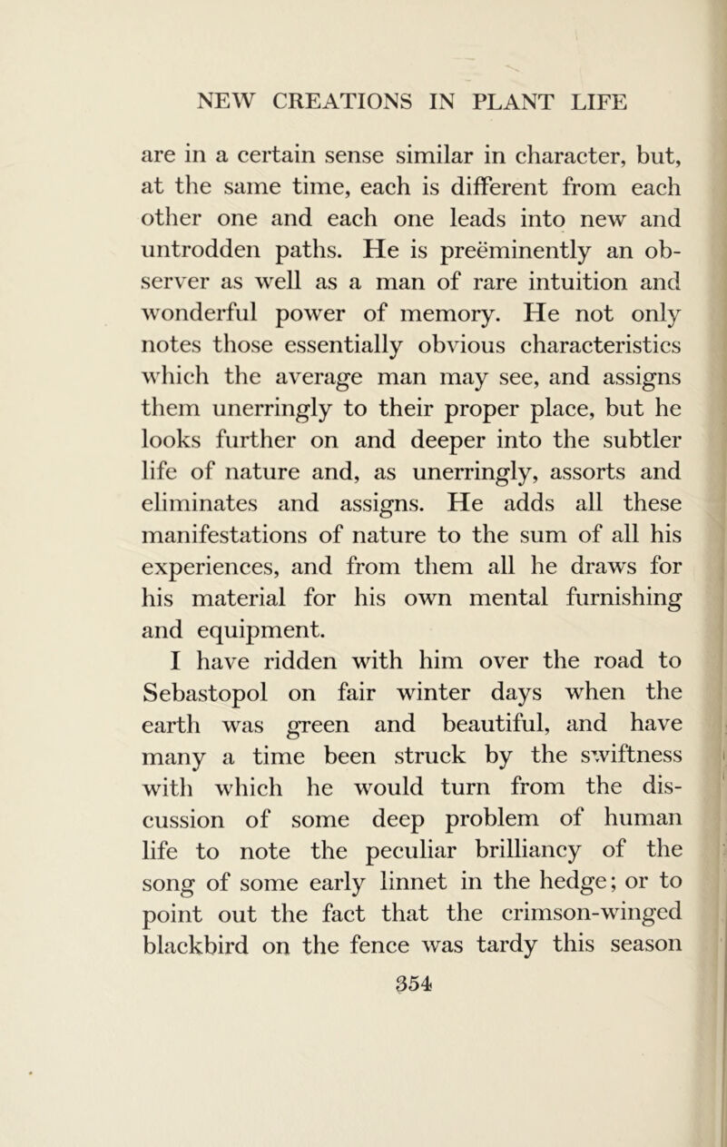 are in a certain sense similar in character, but, at the same time, each is different from each other one and each one leads into new and untrodden paths. He is preeminently an ob- server as well as a man of rare intuition and wonderful power of memory. He not only notes those essentially obvious characteristics which the average man may see, and assigns them unerringly to their proper place, but he looks further on and deeper into the subtler life of nature and, as unerringly, assorts and eliminates and assigns. He adds all these manifestations of nature to the sum of all his experiences, and from them all he draws for his material for his own mental furnishing and equipment. I have ridden with him over the road to Sebastopol on fair winter days when the earth was green and beautiful, and have many a time been struck by the swiftness with which he would turn from the dis- cussion of some deep problem of human life to note the peculiar brilliancy of the song of some early linnet in the hedge; or to point out the fact that the crimson-winged blackbird on the fence was tardy this season