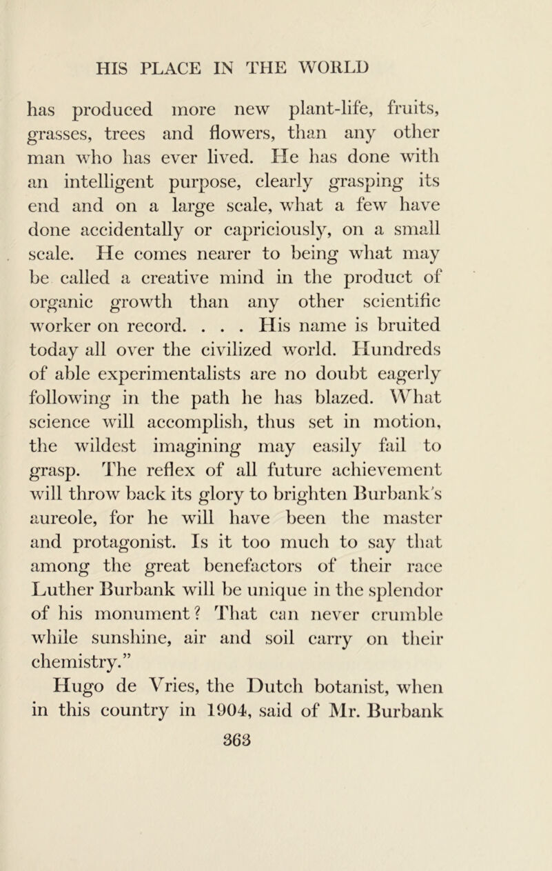 has produced more new plant-life, fruits, grasses, trees and flowers, than any other man who has ever lived. He has done with an intelligent purpose, clearly grasping its end and on a large scale, what a few have done accidentally or capriciously, on a small scale. He comes nearer to being what may be called a creative mind in the produet of organic growth than any other scientific worker on record. . . . His name is bruited today all over the civilized world. LIundreds of able experimentalists are no doubt eagerly following in the path he has blazed. What science will accomplish, thus set in motion, the wildest imagining may easily fail to grasp. The reflex of all future achievement will throw back its glory to brighten Hurbank s aureole, for he will have been the master and protagonist. Is it too much to say that among the great benefactors of their race Luther Burbank will be imicpie in the splendor of his monument? That ciiii never crumble while sunshine, air and soil carry on their chemistry.” Hugo de Vries, the Dutch botanist, when in this country in 1904, said of Mr. Burbank