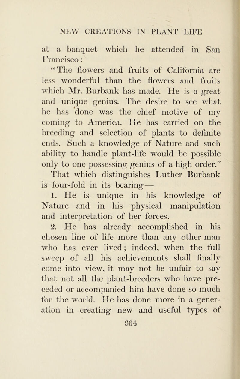 at a banquet which he attended in San F rancisco: “ The flowers and fruits of California are less wonderful than the flowers and fruits wliieli ]Mr. Burbank has made. He is a OTcat O and unique genius. The desire to see what he has done was the chief motive of my coming to America. He has carried on the breeding and selection of plants to definite ends. Such a knowledge of Nature and such a})ility to handle plant-life would be possible only to one possessing genius of a high order.” That which distinguishes Luther Burbank is four-fold in its bearing — 1. He is unique in his knowledge of Nature and in his physical manipulation and interpretation of her forces. 2. He has already accomplished in his chosen line of life more than any other man who has ever lived; indeed, when the full sweep of all his achievements shall finally come into view, it may not be unfair to say that not all the plant-breeders who have pre- ceded or accompanied him have done so much for the world. He has done more in a gener- ation in creating new and useful types of