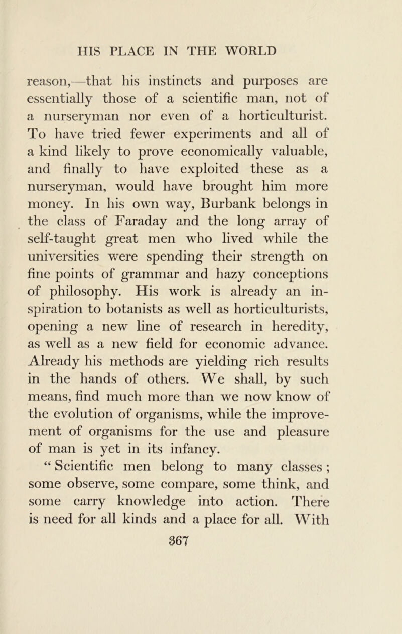 reason,—that his instincts and purposes are essentially those of a scientific man, not of a nurseryman nor even of a horticulturist. To have tried fewer experiments and all of a kind likely to prove economically valuable, and finally to have exploited these as a nurseryman, would have brought him more money. In his own way, Burbank belongs in the class of Faraday and the long array of self-taught great men who lived while the universities were spending tlieir strength on fine points of grammar and hazy conceptions of philosophy. His work is already an in- spiration to botanists as well as horticulturists, opening a new line of research in heredity, as well as a new field for economic advance. Already his methods are yielding rich results in the hands of others. We shall, by such means, find much more than we now know of the evolution of organisms, while the improve- ment of organisms for the use and pleasure of man is yet in its infancy. “ Scientific men belong to many classes; some observe, some compare, some think, and some carry knowledge into action. There is need for all kinds and a place for all. With