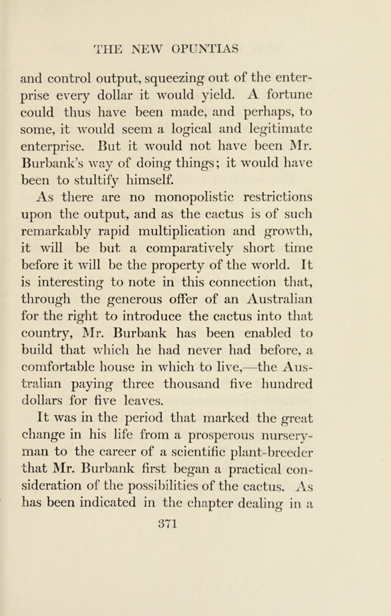 and control output, squeezing out of the enter- prise every dollar it would yield. A fortune could thus have been made, and perhaps, to some, it would seem a logical and legitimate enterprise. But it would not have been ]Mr. Burbank’s way of doing things; it would have been to stultify himself. As there are no monopolistic restrictions upon the output, and as the cactus is of such remarkably rapid multiplication and growth, it will be but a comparatively short time before it will be the property of tlie world. It is interesting to note in this connection that, through the generous offer of an Australian for the right to introduce the cactus into tliat country, JMr. Burbank has been enabled to build that whicli he had never had before, a comfortable liouse in which to live,—the Aus- tralian paying three thousand five Imndrcd dollars for five leaves. It was in the period that marked tlie great change in his life from a prosperous nurseiy- man to the career of a scientific plant-breeder that Mr. Burbank first began a practical con- sideration of the possibilities of tlie cactus. As has been indicated in the chapter dealing in a