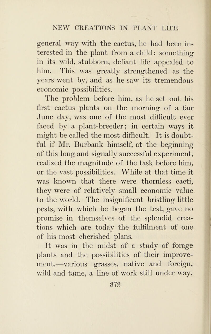 general way with the cactus, he had been in- terested in the plant from a child; something in its wild, stubborn, defiant life appealed to him. This was greatly strengthened as the years went by, and as he saw its tremendous economic possibilities. The problem before him, as he set out his first cactus j)lants on the morning of a fair June day, was one of the most difficult ever faced by a plant-breeder; in certain ways it miglit be called the most difficult. It is doubt- ful if Mr. Burbank himself, at the beginning of this long and signally successful experiment, realized the magnitude of the task before him, or the vast possibilities. While at that time it was known that there were thornless cacti, they were of relatively small economic value to the world. The insignificant bristling little pests, with Avhich he began the test, gave no promise in themselves of the splendid crea- tions which are today the fulfilment of one of his most cherished plans. It was in the midst of a study of forage plants and the possibilities of their improve- ment,—various grasses, native and foreign, wild and tame, a line of work still under way.