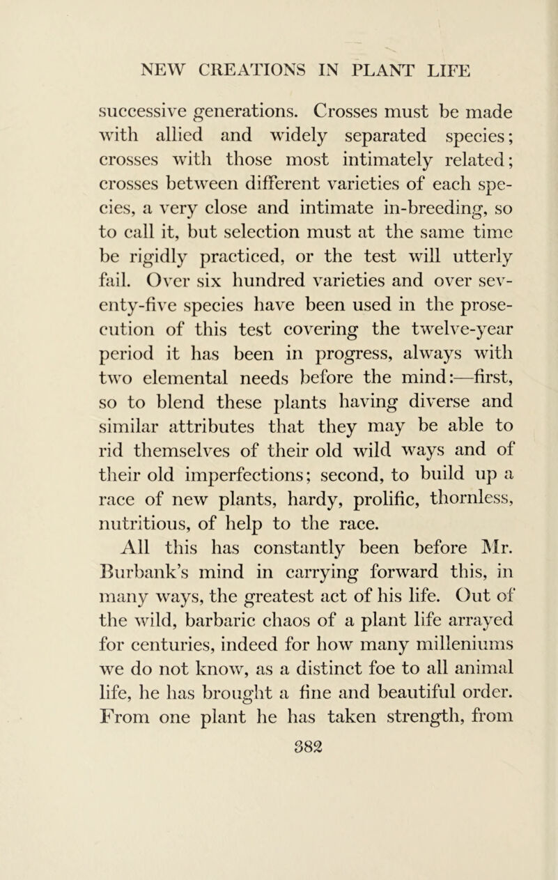 successive generations. Crosses must be made with allied and widely separated species; crosses with those most intimately related; crosses between different varieties of each spe- cies, a very elose and intimate in-breeding, so to call it, but selection must at the same time be rigidly practiced, or the test will utterly fail. Over six hundred varieties and over sev- enty-five species have been used in the prose- cution of this test covering the twelve-year period it has been in progress, always with two elemental needs before the mind:—first, so to blend these plants having diverse and similar attributes that they may be able to rid themselves of their old wild ways and of their old imperfections; second, to build up a race of new plants, hardy, prolific, thornless, nutritious, of help to the raee. All this has constantly been before IMr. Burbank’s mind in carrying forward this, in many ways, the greatest act of his life. Out of the wild, barbaric chaos of a plant life arrayed for centuries, indeed for how many milleniums we do not know, as a distinct foe to all animal life, he has brought a fine and beautiful order. From one plant he has taken strength, from