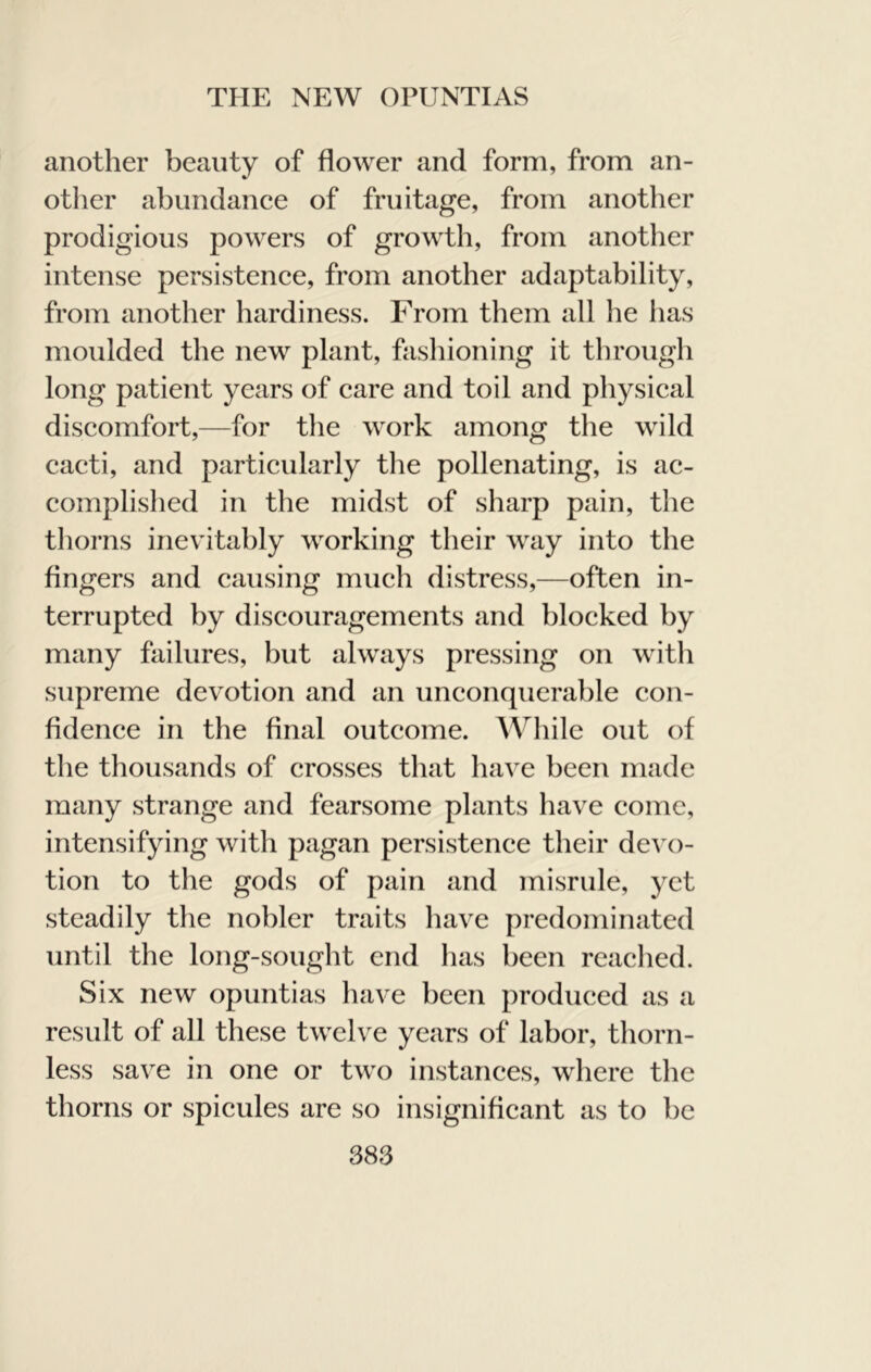 another beauty of flower and form, from an- other abundance of fruitage, from another prodigious powers of growth, from another intense persistence, from another adaptability, from another hardiness. From them all he has moulded the new plant, fashioning it through long patient years of care and toil and physical discomfort,—for the work among the wild cacti, and particularly the pollenating, is ac- complished in the midst of sharp pain, the thorns inevitably working their way into the Angers and causing much distress,—often in- terrupted by discouragements and blocked by many failures, but always pressing on with supreme devotion and an unconquerable con- fidence in the final outcome. While out of the thousands of crosses that have been made many strange and fearsome plants have come, intensifying with pagan persistence their devo- tion to the gods of pain and misrule, yet steadily the nobler traits have predominated until the long-sought end has been readied. Six new opuntias have been produced as a result of all these twelve years of labor, thorn- less save in one or two instances, where the thorns or spicules are so insignificant as to he
