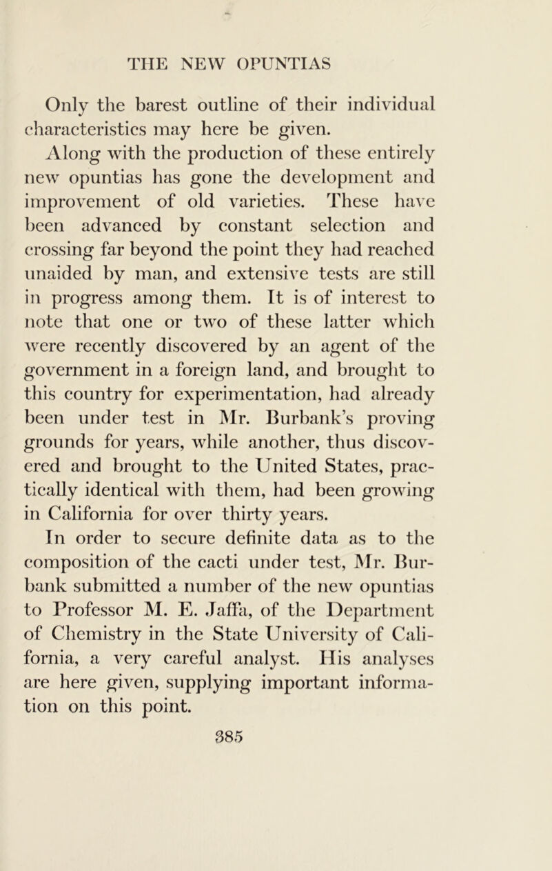 Only the barest outline of their individual characteristics may here be given. Along with the production of these entirely new opuntias has gone the development and improvement of old varieties. These have been advanced by constant selection and crossing far beyond the point they had reached unaided by man, and extensive tests are still in progress among them. It is of interest to note that one or two of these latter which were recently discovered by an agent of the government in a foreign land, and brought to this country for experimentation, had already been under test in Mr. Burbank’s proving grounds for years, while another, thus discov- ered and brought to the United States, prac- tically identical with them, had been growing in California for over thirty years. In order to secure definite data as to the composition of the cacti under test, JMr. Bur- bank submitted a number of the new opuntias to Professor M. E. Jaffa, of the Department of Chemistry in the State University of Cali- fornia, a very careful analyst. His analyses are here given, supplying important informa- tion on this point. S85