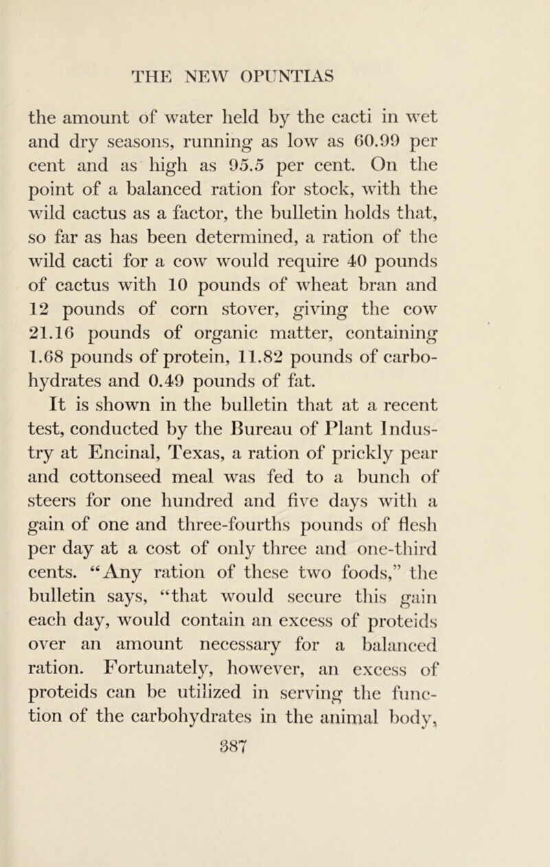 the amount of water held by the cacti in wet and dry seasons, running as low as 00.99 per cent and as high as 95.5 per cent. On the point of a balanced ration for stock, with the wild cactus as a factor, the bulletin holds that, so far as has been determined, a ration of the wild cacti for a cow would require 40 pounds of cactus with 10 pounds of wheat bran and 12 pounds of corn stover, giving the cow 21. IG pounds of organic matter, containing 1.68 pounds of protein, 11.82 pounds of carbo- hydrates and 0.49 pounds of fat. It is shown in the bulletin that at a recent test, conducted by the Bureau of Plant Indus- try at Encinal, Texas, a ration of prickly pear and cottonseed meal was fed to a bunch of steers for one hundred and five days with a gain of one and three-fourths pounds of flesh per day at a cost of only three and one-third cents. “Any ration of these two foods,” the bulletin says, “that would secure this gain each day, would contain an excess of proteids over an amount necessary for a balanced ration. Fortunately, however, an excess of proteids can be utilized in serving the func- tion of the carbohydrates in the animal body,