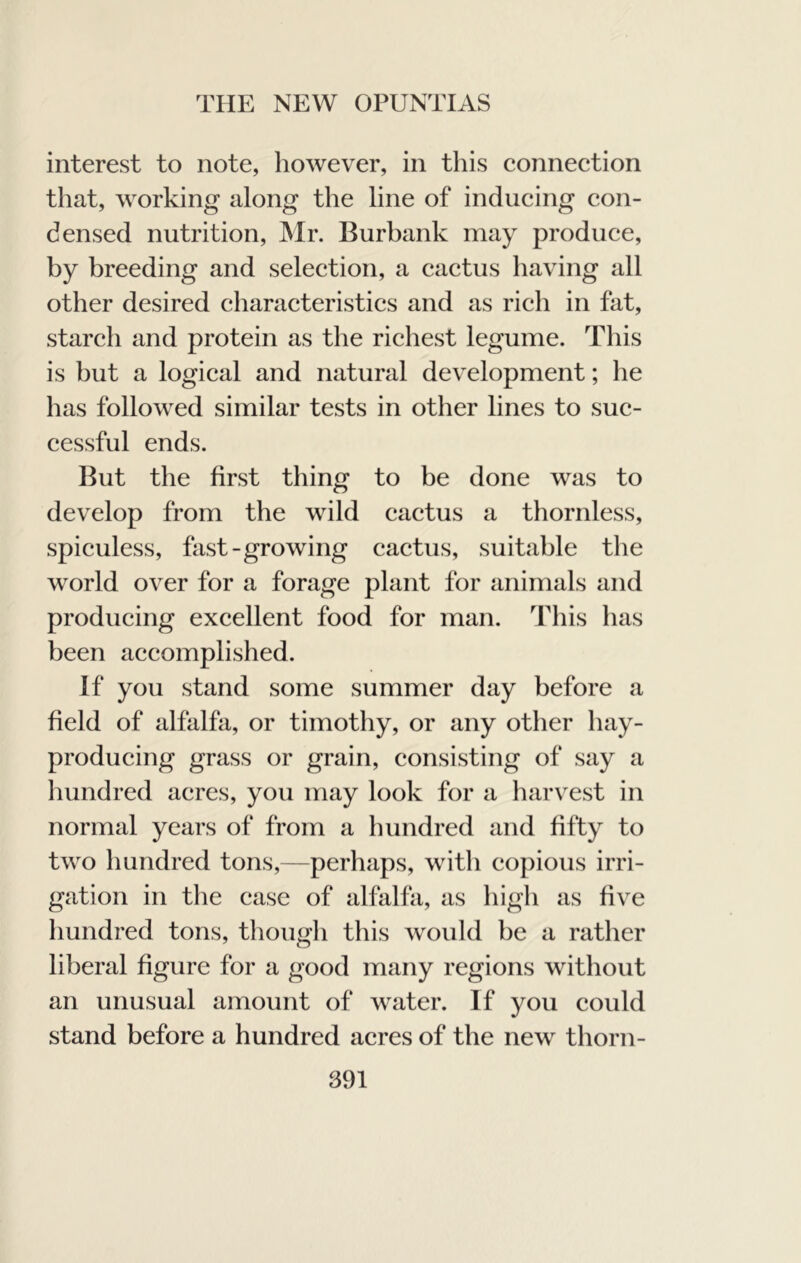 interest to note, however, in this connection that, working along the line of inducing con- densed nutrition, ]Mr. Burbank may produce, by breeding and selection, a cactus having all other desired characteristics and as rich in fat, starch and protein as the richest legume. This is but a logical and natural development; he has followed similar tests in other lines to suc- cessful ends. But the first thing to be done was to develop from the wild cactus a thornless, spiculess, fast-growing cactus, suitable the world over for a forage plant for animals and producing excellent food for man. This has been accomplished. If you stand some summer day before a field of alfalfa, or timothy, or any other hay- producing grass or grain, consisting of say a hundred acres, you may look for a harvest in normal years of from a hundred and fifty to two hundred tons,—perhaps, witli copious irri- gation in the case of alfalfa, as high as five hundred tons, though this would be a rather liberal figure for a good many regions without an unusual amount of water. If you could stand before a hundred acres of the new thorn-