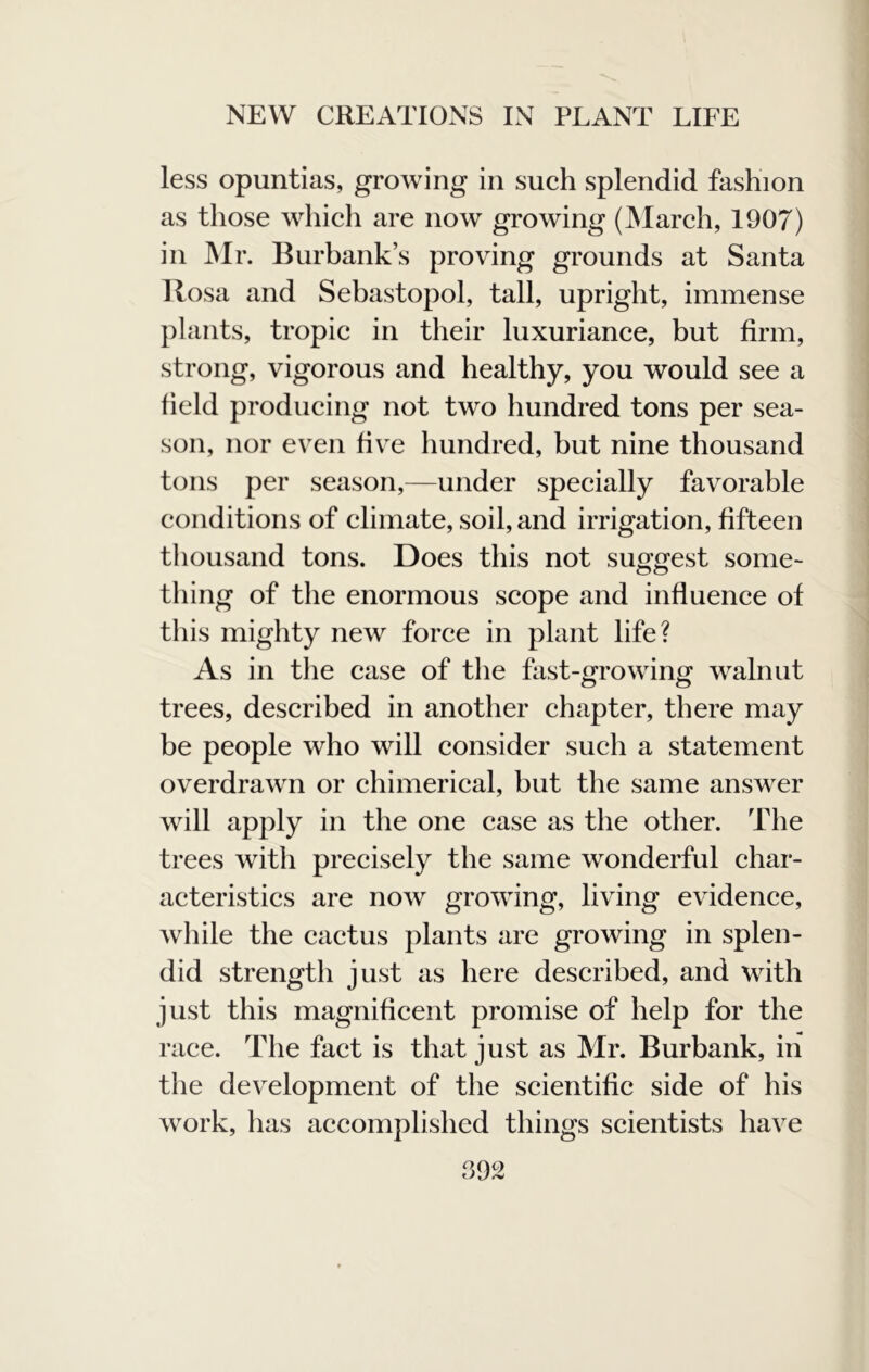 less opuntias, growing in such splendid fashion as those which are now growing (March, 1907) in Mr. Burbank’s proving grounds at Santa Rosa and Sebastopol, tall, upright, immense plants, tropic in their luxuriance, but firm, strong, vigorous and healthy, you would see a field producing not two hundred tons per sea- son, nor even fiv^e hundred, but nine thousand tons per season,—under specially favorable conditions of climate, soil, and irrigation, fifteen thousand tons. Does this not suggest some- thing of the enormous scope and influence of this mighty new force in plant life? As in the case of the fast-growing walnut trees, described in another chapter, there may be people who will consider such a statement overdrawn or chimerical, but the same answer will apply in the one case as the other. The trees with precisely the same wonderful char- acteristics are now growing, living evidence, while the cactus plants are growing in splen- did strength just as here described, and with just this magnificent promise of help for the race. The fact is that just as Mr. Burbank, in the development of the scientific side of his work, has accomplished things scientists have 992