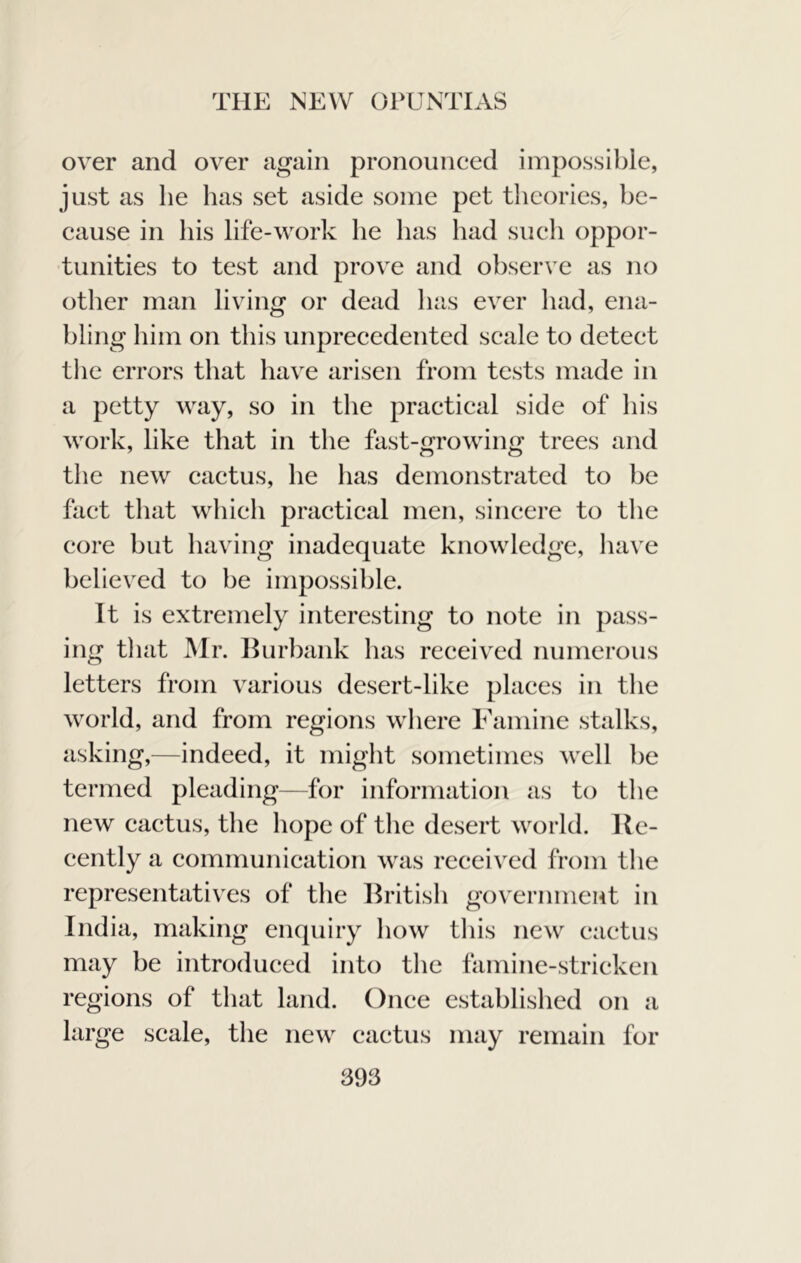 over and over again pronounced impossible, just as be has set aside some pet tlicories, be- cause in his life-work he has had such oppor- tunities to test and prove and observe as no other man living or dead has ever had, ena- bling him on this unprecedented scale to detect the errors that have arisen from tests made in a petty way, so in the practical side of his work, like that in the fast-growing trees and the new cactus, he has demonstrated to be fact that which practical men, sincere to the core but having inadequate knowledge, have believed to be impossible. It is extremely interesting to note in pass- ing that JMr. Hurbank has received numerous letters from various desert-like places in the world, and from regions where Examine stalks, asking,—indeed, it might sometimes well be termed pleading—for information as to the new cactus, the hope of the desert world. He- cently a communication was received from the representatives of the Hritish government in India, making enquiry how this new cactus may be introduced into the famine-stricken regions of that land. Once established on a large scale, the new cactus may remain for