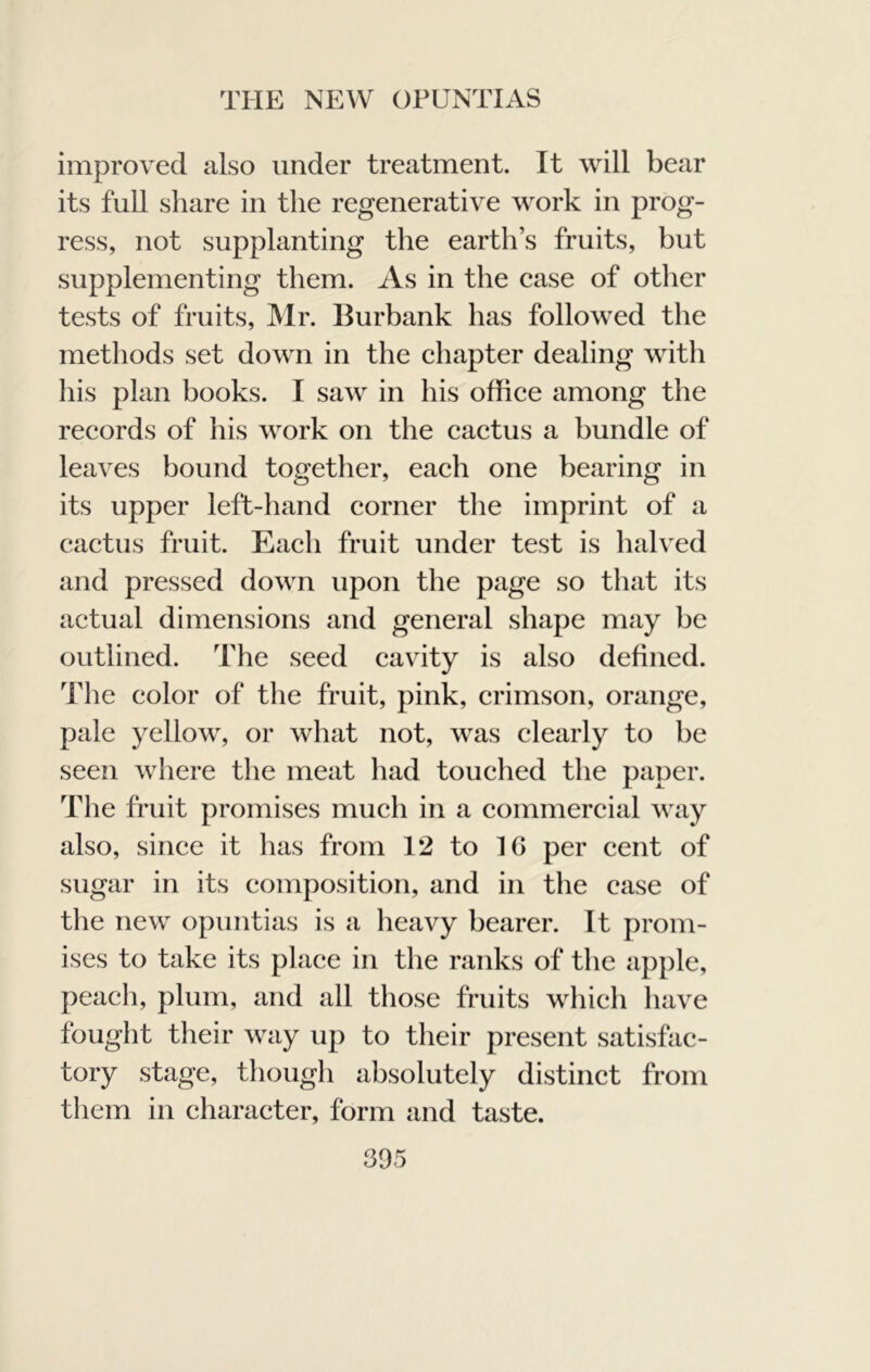 improved also under treatment. It will bear its full share in the regenerative work in prog- ress, not supplanting the earth’s fruits, but supplementing them. As in the ease of other tests of fruits, IMr. Burbank has followed the methods set down in the ehapter dealing with his plan books. I saw in his office among the records of his work on the cactus a bundle of leaves bound together, each one bearing in its upper left-hand corner the imprint of a cactus fruit. Each fruit under test is halved and pressed down upon the page so that its actual dimensions and general shape may be outlined. The seed cavity is also defined. The color of the fruit, pink, crimson, orange, pale yellow, or what not, was clearly to be seen where the meat had touched the paper. The fruit promises much in a commercial way also, since it has from 12 to 16 per cent of sugar in its composition, and in the case of the new opuntias is a heavy bearer. It prom- ises to take its place in the ranks of the apple, peach, plum, and all those fruits which have fought their way up to their present satisfac- tory stage, though absolutely distinct from them in character, form and taste.