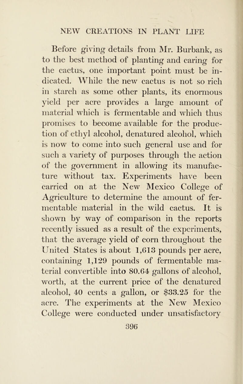 Before giving details from ^Ir. Burbank, as to the best method of planting and earing for the cactus, one important point must be in- dicated. AVhile the new cactus is not so rich in starch as some other plants, its enormous yield jier acre provides a large amount of material which is fermentable and which thus promises to become available for the produc- tion of ethyl alcohol, denatured alcohol, which is now to come into such general use and for such a variety of purposes through the action of the government in allowing its manufac- ture without tax. Experiments have been carried on at the New Mexico College of Agriculture to determine the amount of fer- mentable material in the wild cactus. It is shown by way of comparison in the reports recently issued as a result of the experiments, that the average yield of corn throughout the United States is about 1,G13 pounds per acre, containing 1,129 pounds of fermentable ma- terial convertible into 80.64 gallons of alcohol, wortli, at the current price of the denatured alcohol, 40 cents a gallon, or $33.25 for the acre. The experiments at the New Mexico College were conducted under unsatisfactory