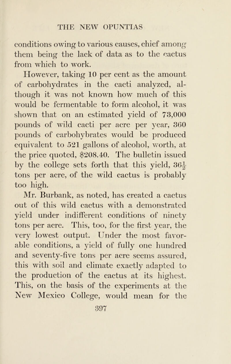 conditions owing to various causes, chief among them being the lack of data as to the caetus from whieh to work. However, taking 10 per eent as tlie amount of earbohydrates in the eacti analyzed, al- though it was not known how much of this would be fermentable to form aleohol, it was shown that on an estimated yield of 73,000 pounds of wild caeti per aere per year, 360 pounds of carbohyhrates would be produeed equivalent to 521 gallons of aleohol, worth, at the priee quoted, §208.40. The bulletin issued by the eollege sets forth that this yield, 3Gi tons per aere, of the wild caetus is probably too high. Mr. Burbank, as noted, has created a eaetus out of this wild eaetus with a demonstrated yield under indifferent eonditions of ninety tons per aere. This, too, for the first year, the very lowest output. Under the most favor- able conditions, a yield of fully one hundred and seventy-five tons per acre seems assured, this with soil and climate exactly adapted to the produetion of the eaetus at its highest. This, on the basis of the experiments at the New Mexico College, would mean for the 367