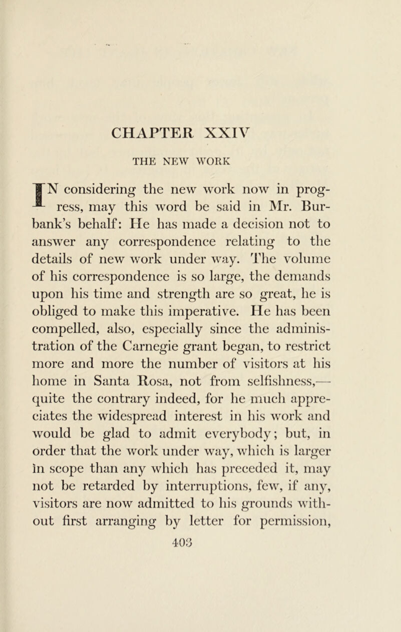 CHAPTER XXIV THE NEW WORK TX considering the new work now in prog- ress, may this word be said in ]\Ir. Bur- bank’s behalf: He has made a decision not to answer any correspondence relating to the details of new work under way. 'ilie volume of his correspondence is so large, the demands upon his time and strength are so great, he is obliged to make this imperative. He has been compelled, also, especially since the adminis- tration of the Carnegie grant began, to restrict more and more the number of visitors at his home in Santa Rosa, not from selfishness,— quite the contrary indeed, for he much appre- ciates the widespread interest in his work and would be glad to admit everybody; but, in order that the work under way, which is larger in scope than any which has preceded it, may not be retarded by interruptions, few, if any, visitors are now admitted to his grounds with- out first arranging by letter for permission.