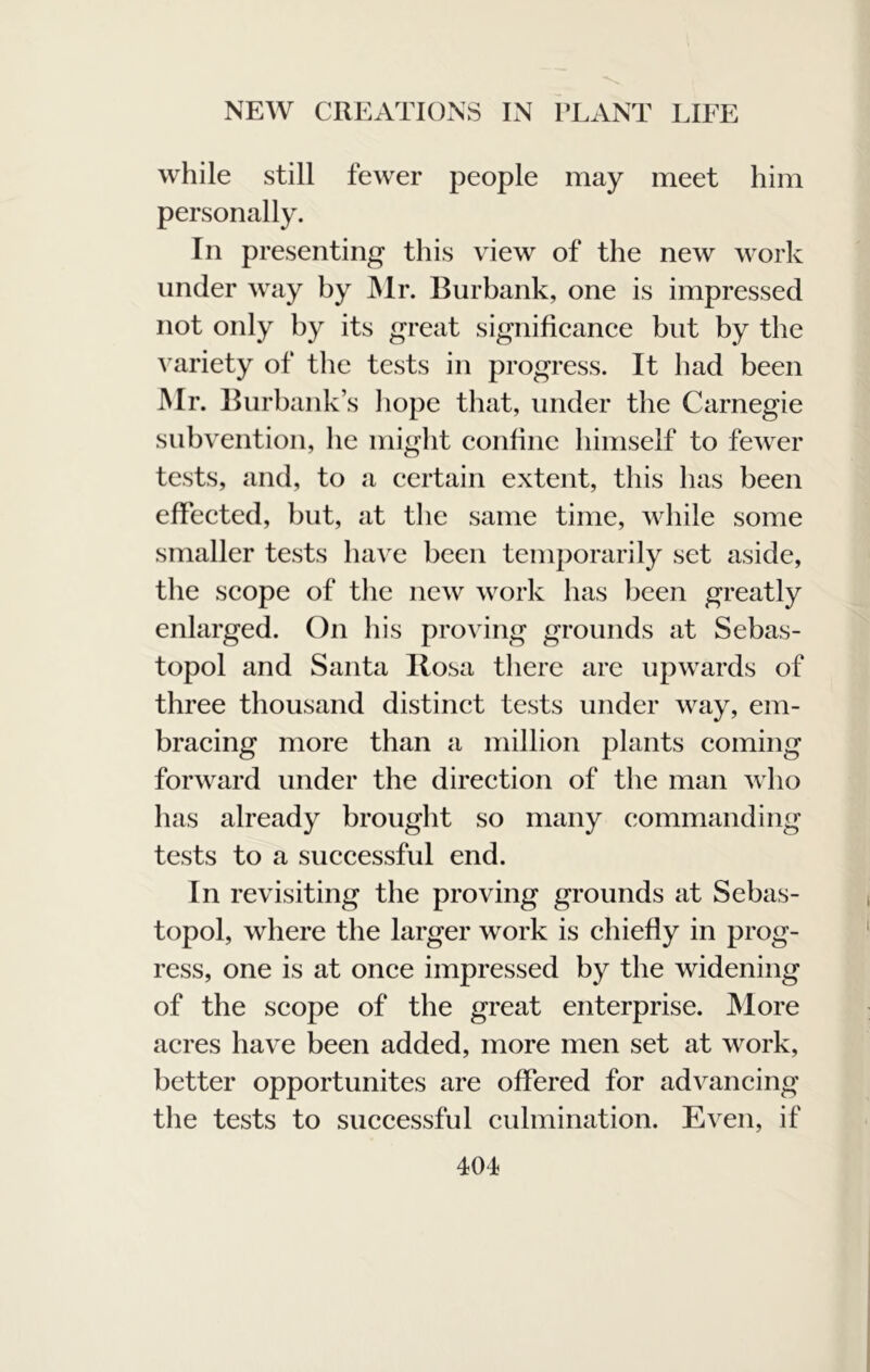 while still fewer people may meet him personally. In presenting this view of the new work under way by JMr. Burbank, one is impressed not only by its great significance but by the ^ ariety of the tests in progress. It had been Mr. Burbank’s liope that, under the Carnegie subvention, he might confine himself to fewer tests, and, to a certain extent, this has been effected, but, at the same time, while some smaller tests ha\'e been temporarily set aside, the scope of the new work has been greatly enlarged. On his proving grounds at Sebas- topol and Santa Rosa there are upwards of three thousand distinct tests under way, em- bracing more than a million plants coming forward under the direction of the man who has already brought so many commanding tests to a successful end. In revisiting the proving grounds at Sebas- topol, where the larger work is chiefly in prog- ress, one is at once impressed by the widening of the scope of the great enterprise. More acres have been added, more men set at work, better opportunites are offered for advancing the tests to successful culmination. Even, if 401