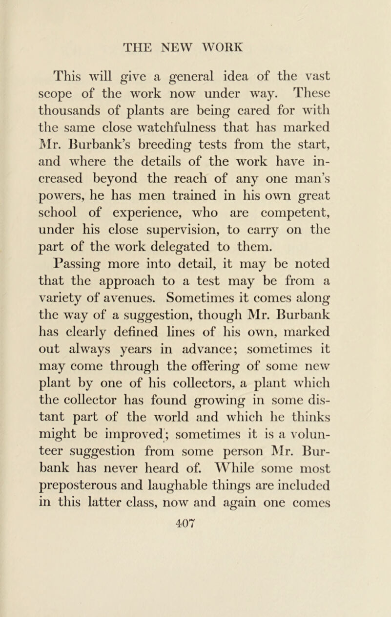 This will give a general idea of the vast seope of the work now under way. These thousands of plants are being eared for with the same elose watchfulness that has marked Mr. Burbank’s breeding tests from the start, and where the details of the work have in- creased beyond the reach of any one man’s powers, he has men trained in his own great school of experience, who are competent, under his close supervision, to carry on the part of the work delegated to them. Passing more into detail, it may be noted that the approach to a test may be from a variety of avenues. Sometimes it comes along the way of a suggestion, though Mr. Burbank has clearly defined lines of his own, marked out always years in advance; sometimes it may come through the offering of some new plant by one of his collectors, a plant which the collector has found growing in some dis- tant part of the world and whicli he thinks might be improved; sometimes it is a volun- teer suggestion from some person IMr. Bur- bank has never heard of. While some most preposterous and laughable things are included in this latter class, now and again one comes