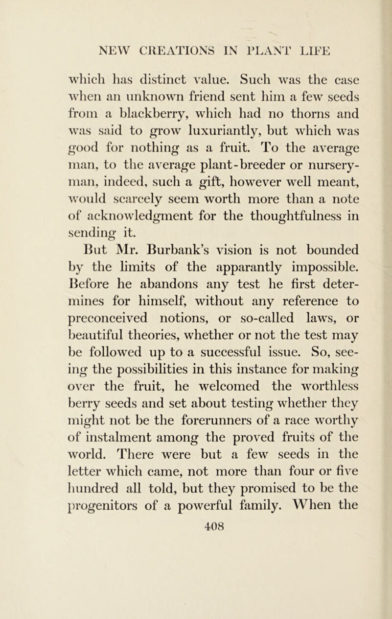 which has distinct value. Such was the case when an unknown friend sent him a few seeds from a blackberry, which had no thorns and was said to grow luxuriantly, but which was good for nothing as a fruit. To the average man, to the average plant-breeder or nursery- man, indeed, such a gift, however well meant, Avon Id scarcely seem worth more than a note of acknowledgment for the thoughtfulness in sending it. Ihit Mr. Burbank’s vision is not bounded by the limits of the apparantly impossible. Before he abandons any test he first deter- mines for himself, without any reference to preconeeived notions, or so-called laws, or beautiful theories, whether or not the test may be followed up to a suceessful issue. So, see- ing the possibilities in this instance for making over the fruit, he welcomed the worthless berry seeds and set about testing whether they might not be the forerunners of a race worthy of instalment among the proved fruits of the world. There were but a few seeds in the letter which came, not more than four or five hundred all told, but they promised to be the progenitors of a powerful family. When the