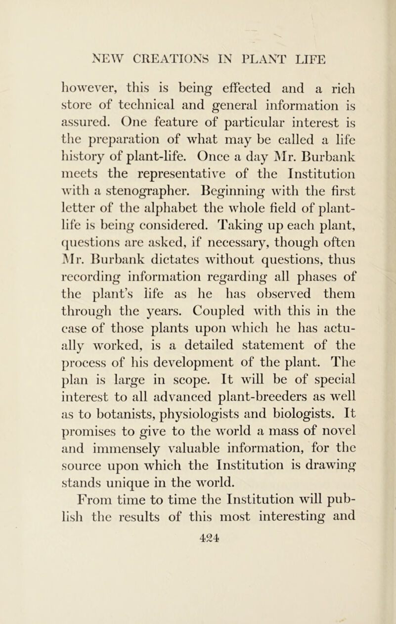 however, this is being efFeeted and a rieh store of teehnical and general information is assured. One feature of particular interest is the preparation of what may be called a life history of plant-life. Once a day IMr. Burbank meets the representative of the Institution with a stenographer. Beginning with the first letter of the alphabet the whole field of plant- life is being considered. Taking up each plant, cpiestions are asked, if necessary, thougli often Mr. Burbank dictates without questions, thus i-ecording information regarding all phases of the plant’s life as he has observed them through the years. Coupled with this in the case of those plants upon which he has actu- ally worked, is a detailed statement of the process of his development of the plant. The plan is large in scope. It will be of special interest to all advanced plant-breeders as well as to botanists, physiologists and biologists. It promises to give to the world a mass of novel and immensely valuable information, for the source upon which the Institution is drawing stands unique in the world. From time to time the Institution will pub- lish the results of this most interesting and