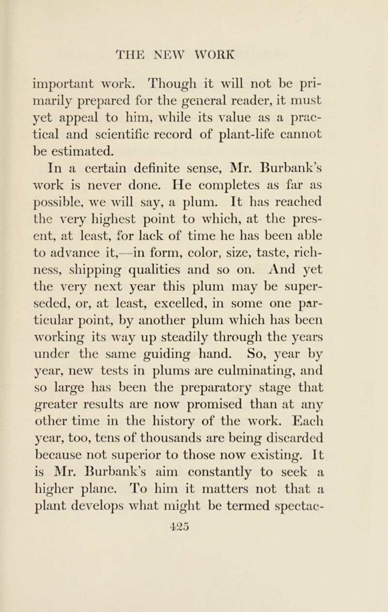 important work. Though it will not be pri- marily prepared for the general reader, it must yet appeal to him, while its value as a prac- tical and scientific record of plant-life cannot be estimated. In a certain definite sense, INIr. Burbank’s work is never done. He completes as far as possible, we will say, a plum. It has reached the very highest point to which, at the pres- ent, at least, for lack of time he has been able to advance it,—in form, color, size, taste, rich- ness, shipping qualities and so on. And yet the very next year this plum may be super- seded, or, at least, excelled, in some one par- ticular point, by another plum which has been working its way up steadily through the years under tlie same guiding hand. So, year by year, new tests in plums are culminating, and so large lias been the preparatory stage that greater results are now promised than at any other time in the history of the work. Each year, too, tens of thousands are being discarded because not superior to those now existing. It is Mr. Burbank’s aim constantly to seek a higher plane. To him it matters not that a plant develops what might be termed spectac-