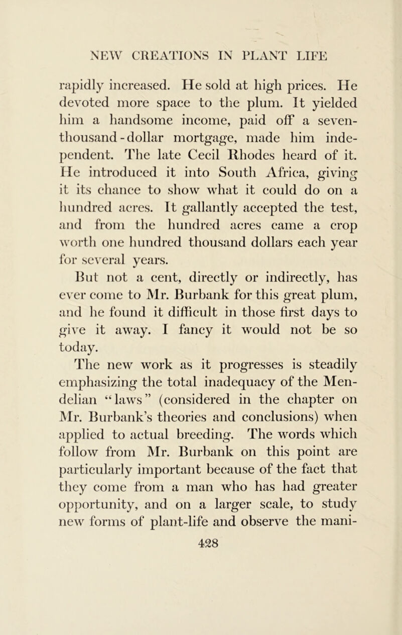 rapidly increased. He sold at high prices. He devoted more space to the plum. It yielded him a handsome income, paid off a seven- thousand - dollar mortgage, made him inde- pendent. The late Cecil Rhodes heard of it. He introduced it into South Africa, giving it its chance to show what it could do on a liundred acres. It gallantly accepted the test, and from the hundred acres came a crop worth one hundred thousand dollars each year for several years. Hut not a cent, directly or indirectly, has ever come to Mr. Burbank for this great plum, and he found it difficult in those first days to give it away. I fancy it would not be so today. The new work as it progresses is steadily emphasizing the total inadequacy of the Men- delian “laws” (considered in the chapter on Mr. Burbank’s theories and conclusions) when applied to actual breeding. The words which follow from Mr. Burbank on this point are particularly important because of the fact that they come from a man who has had greater opportunity, and on a larger scale, to study new forms of plant-life and observe the mani-