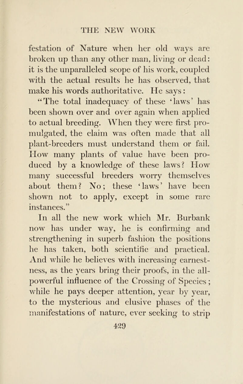 festation of Nature when her old ways are broken up than any other man, living or dead: it is the unparalleled scope of his work, coupled with the actual results he has observed, that make his words authoritative. He says : “The total inadequacy of these ‘laws’ has been shown over and over again when applied to actual breeding. AVhen they were first pro- mulgated. the claim was often made that all o ^ plant-breeders must understand them or fail. How many plants of value have been pro- duced by a knowledge of these laws? How many successful breeders worry themsehxs about them? No; these ‘laws’ have been shown not to apply, except in some rare instances.” In all the new work which Mr. Burbank now has under way, he is confirming and strengthening in superb fashion the positions he has taken, both scientific and practical. And while he believes with increasimj^ earnest- ness, as the years bring their proofs, in the all- powerful influence of the Crossing of Species; while he pays deeper attention, year by year, to the mysterious and elusive phases of the manifestations of nature, ever seeking to strip 429